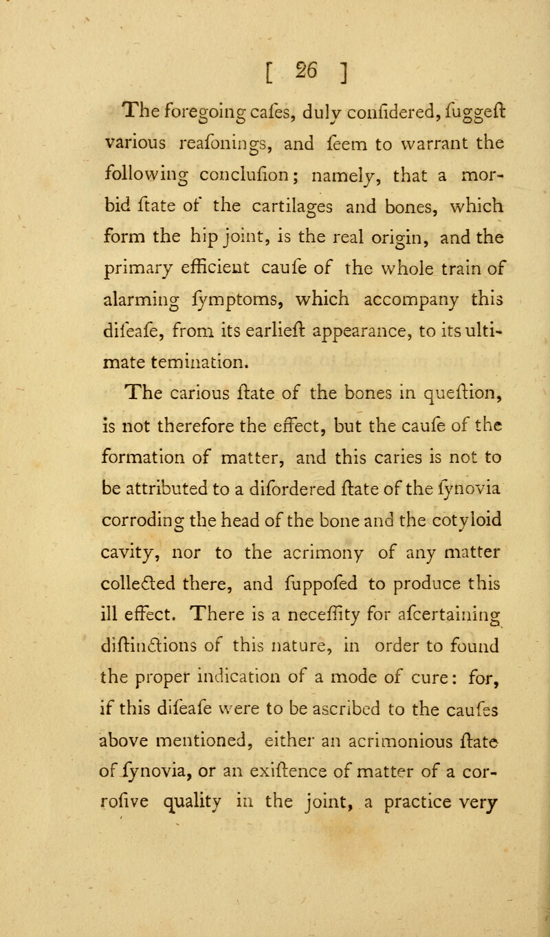 The foregoing cafes, duly confidered, fuggeft various reafonings, and feem to warrant the following conclufion; namelj, that a mor- bid ftate of the cartilages and bones, which form the hip joint, is the real origin, and the primary efficient caufe of the whole train of alarming fymptoms, which accompany this difeafe, from its earlieft appearance, to its ulti- mate temination. The carious ftate of the bones in queftion, is not therefore the effect, but the caufe of the formation of matter, and this caries is not to be attributed to a difordered ftate of the lynovia corroding the head of the bone and the cotyloid cavity, nor to the acrimony of any matter colle6led there, and fuppofed to produce this ill effect. There is a neceflity for afcertaining diftindions of this nature, in order to found the proper indication of a mode of cure: for, if this difeafe were to be ascribed to the caufes above mentioned, either an acrimonious ftate of iynovia, or an exiftence of matter of a cor- rofive quality in the joint, a practice very