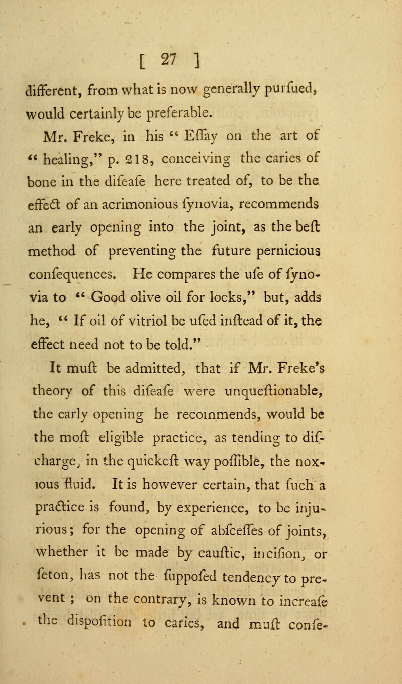 different, from what is now generally purfaed, would certainly be preferable. Mr. Freke, in his '^ Effay on the art of  healing, p. 218, conceiving the caries of bone in the difeafe here treated of, to be the effeft of an acrimonious fyiiovia, recommends an early opening into the joint, as the beft method of preventing the future pernicious confequences. He compares the ufe of fyno- via to ^* Good olive oil for locks, but, adds he, *•' If oil 6f vitriol be ufed inftead of it, the effect need not to be told. It muft be admitted, that if Mr. Freke*s theory of this difeafe were unqueftionable; the early opening he recommends, would be the mofi: eligible practice, as tending to dif- charge, in the quickeft way poffible, the nox* lous fluid. It is however certain, that fuch a praftice is found, by experience, to be inju- rious ; for the opening of abfcefTes of joints, whether it be made by cauftic, incifion, or feton, has not the fnppofed tendency to pre- vent ; on the contrary, is known to increafe . the dispofition to caries, and muft confe-