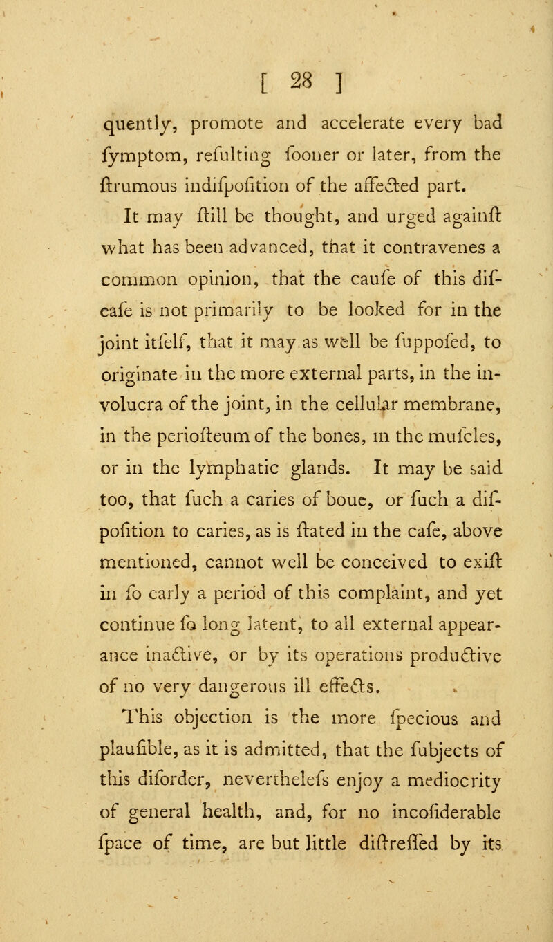 quently, promote and accelerate every bad fymptom, refultiiig foouer or later, from the ftrumous indifpofition of the affe£led part. It may flill be thought, and urged agauift what has been advanced, that it contravenes a common opinion, that the caufe of this dif- eafe is not primarily to be looked for in the joint itfelf, that it may as wfell be fuppofed, to originate in the more external parts, in the in- volucra of the joint, in the cellular membrane, in the perioileum of the bones, m the mufcles, or in the lymphatic glands. It may be said too, that fuch a caries of bouc, or fach a dif- pofition to caries, as is ftated in the cafe, above mentioned, cannot well be conceived to exift in fo earlj a period of this complaint, and yet continue fo long latent, to all external appear- ance inadive, or by its operationiJ produftive of no very dangerous ill efFefts. This objection is the more fpecious and plaufible, as it is admitted, that the fubjects of this diforder, neverthelefs enjoy a mediocrity of general health, and, for no incofiderable fpace of time, are but little difl-refled by its