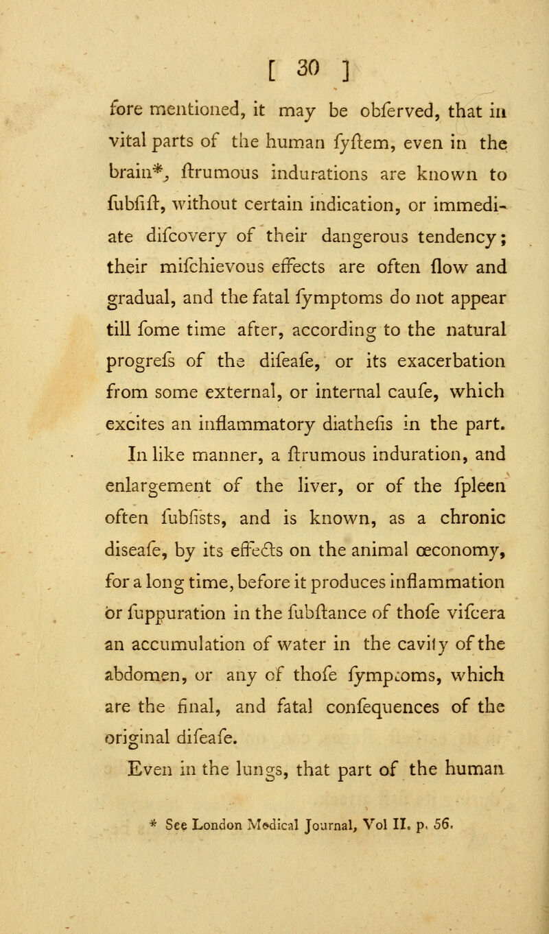 fore mentioned, it may be obferved, that in vital parts of the human fyftem, even in the brain*, ftrumous indurations are known to fubfift, without certain indication, or immedi- ate difcoverj of their dangerous tendency; their mifchievous effects are often flow and gradual, and the fatal fymptoms do not appear till fome time after, according to the natural progrefs of the difeafe, or its exacerbation from some external, or internal caufe, which excites an inflammatory diathelis in the part. In like manner, a ftrumous induration, and enlargement of the liver, or of the fpleen often fubfiks, and is known, as a chronic diseafe, by its effefts on the animal oeconomy, for a long time, before it produces Inflammation or fuppuration in the fubftance of thofe vifcera an accumulation of water in the cavity of the abdomen, or any of thofe fymp:oms, which are the final, and fatal confequences of the origuial difeafe. Even in the lungs, that part of the human * See London Medical Journal, Vol IL p» 56.
