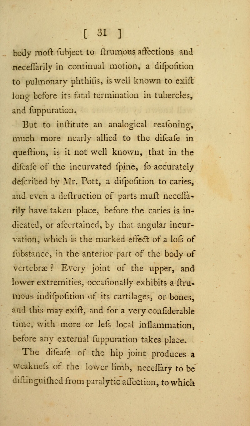 body moft lubject to llrumotis affections and necelTarily in continual motion, a difpofition to pulmonary phtbifis, is well known to exift long before its f^ital termination in tubercles, and fuppuration. But to inftltute an analogical reafoning, much more nearly allied to the difeafe in queftion, is it not well known, that in the difeafe of the incurvated fpine, fo accurately defcribed by Mr. Pott, a difpofition to caries, and even a deftruction of parts muft neceffa- rily have taken place, before the caries is in- dicated, or afcertained, by that angular incur- vation, which is the marked effed: of a lofs of lubstance, in the anterior part of the body of vertebrae ? Every joint of the upper, and loiver extremities, occafionally exhibits a ftru- mous indifpofition of its cartilages, or bones, and this may exift, and (or a very confiderablc time, with more or lefs local inflammation, before any external fuppuration takes place. The difeafe of the hip joint produces a weaknefs of the lower limb, neceflary to be'' diilinguifhed from paralytic^affection, to which