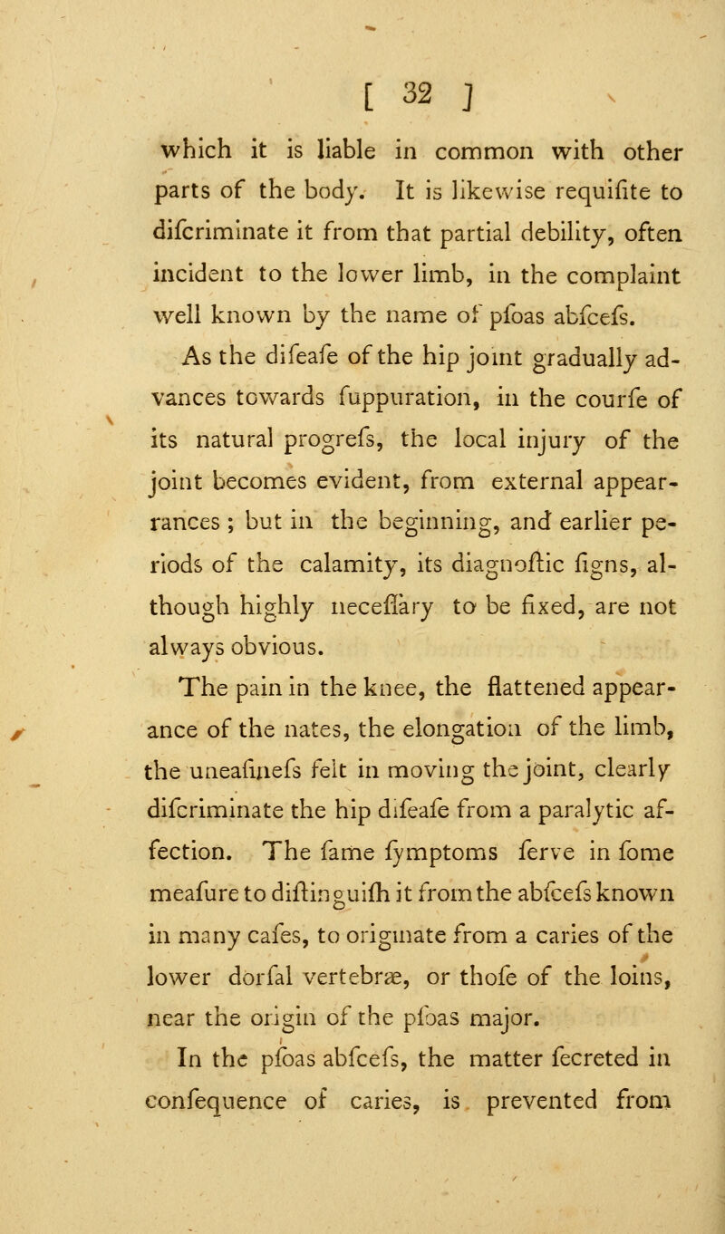 which it is liable in common with other parts of the body. It is likewise requifite to difcriminate it from that partial debility, often incident to the lower limb, in the complaint well known by the name of pfoas abfcefs. As the difeafe of the hip jomt gradually ad- vances towards fuppiiration, in the courfe of its natural progrefs, the local injury of the joint becomes evident, from external appear- ranees ; but in the beginning, and earlier pe- riods of the calamity, its diagnoftic figns, al- though highly neceflary to be fixed, are not always obvious. The pain in the knee, the flattened appear- ance of the nates, the elongation of the limb, the uneafuiefs felt in moving the joint, clearly' difcriminate the hip difeafe from a paralytic af- fection. The fame fymptoms ferve in fome meafure to diftinguifh it from the abfcefs known in many cafes, to origmate from a caries of the lower dorfal vertebra, or thofe of the loins, near the origin of the pfoas major. In the pfoas abfcefs, the matter fecreted in confequence of caries, is prevented from