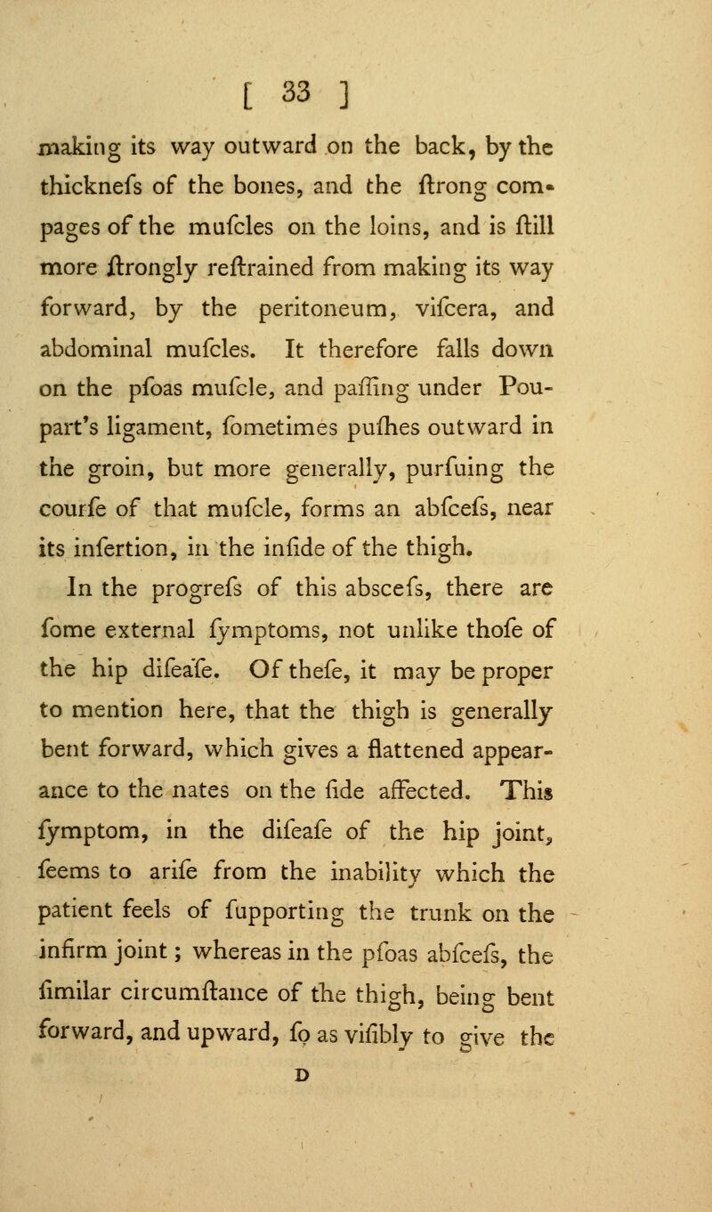 making its way outward on the back, by the thicknefs of the bones, and the ftrong com* pages of the mufcles on the loins, and is ftill more ftrongly reftrained from making its way forward, by the peritoneum, vifcera, and abdominal mufcles. It therefore falls down on the pfoas mufcle, and paffing under Pou- part's ligament, fometimes pufhes outward in the groin, but more generally, purfuing the courfe of that mufcle, forms an abfcefs, near its infertion, in the infideof the thigh. In the progrefs of this abscefs, there are fome external fymptoms, not unlike thofe of the hip difeafe. Of thefe, it may be proper to mention here, that the thigh is generally bent forward, which gives a flattened appear- ance to the nates on the fide affected. This fymptom, in the difeafe of the hip joint., feems to arife from the inability which the patient feels of fupporting the trunk on the -infirm joint; whereas in the pfoas abfcefs, the fimilar circumftance of the thigh, being bent forward, and upward, fo as vifibly to give the D