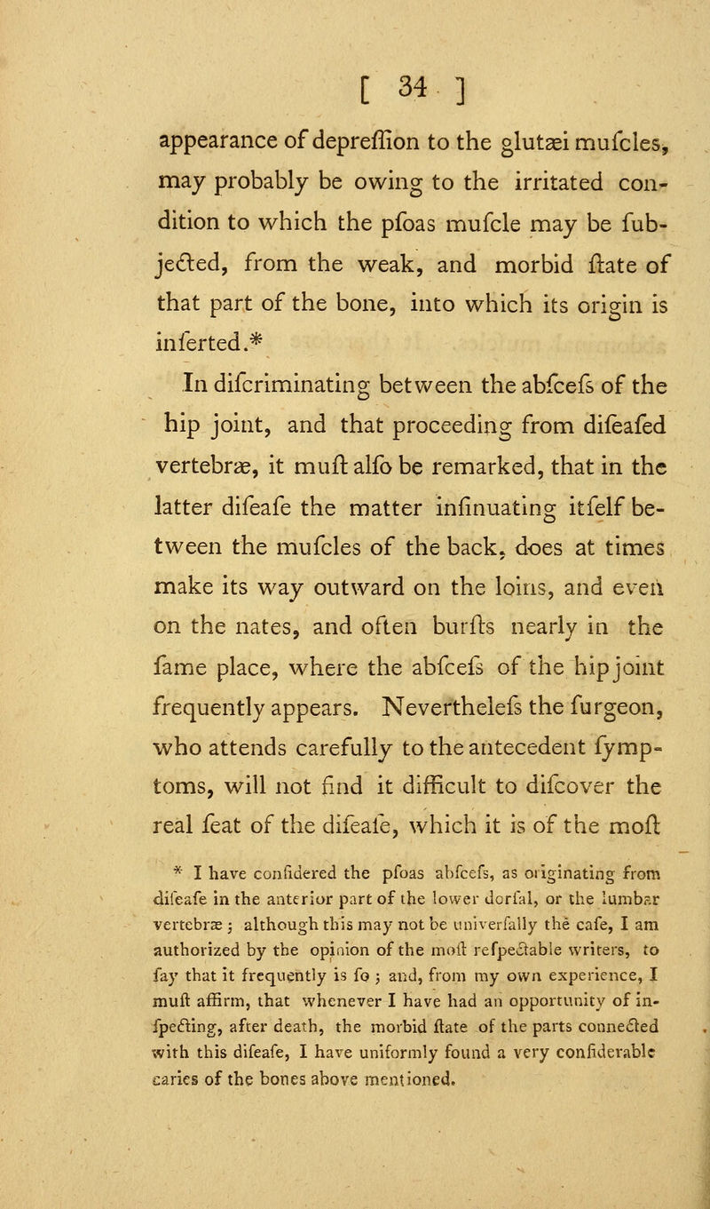 appearance of depreffion to the glutaei mufcles, may probably be owing to the irritated con- dition to which the pfoas mufcle may be fub- jefted, from the weak, and morbid ftate of that part of the bone, into which its origin i infer ted.* IS In difcriminating between the abfcefs of the hip joint, and that proceeding from difeafed vertebrae, it muftalfobe remarked, that in the latter difeafe the matter infinuating itfelf be- tween the mufcles of the back, does at times make its way outward on the loins, and even on the nates, and often burfts nearly in the fame place, where the abfcefs of the hip joint frequently appears. Neverthelefs the furgeon, who attends carefully to the antecedent fymp- toms, will not find it difficult to difcover the real feat of the difeafe, which it is of the moft * I have coritidered the pfoas abfcefs, as originating from difeafe in the anterior part of the lower dorfai, or the lumber vertebras ; although this may not be univerfally the cafe, I am authorized by the opinion of the moil refpectable writers, to fay that it frequently is fo ; and, from my own experience, I mull: affirm, that whenever I have had an opportunity of in- fpefling, after death, the morbid ftate of the parts conneded with this difeafe, I have uniformly found a very coniiderablc caries of the bones above mentioned.