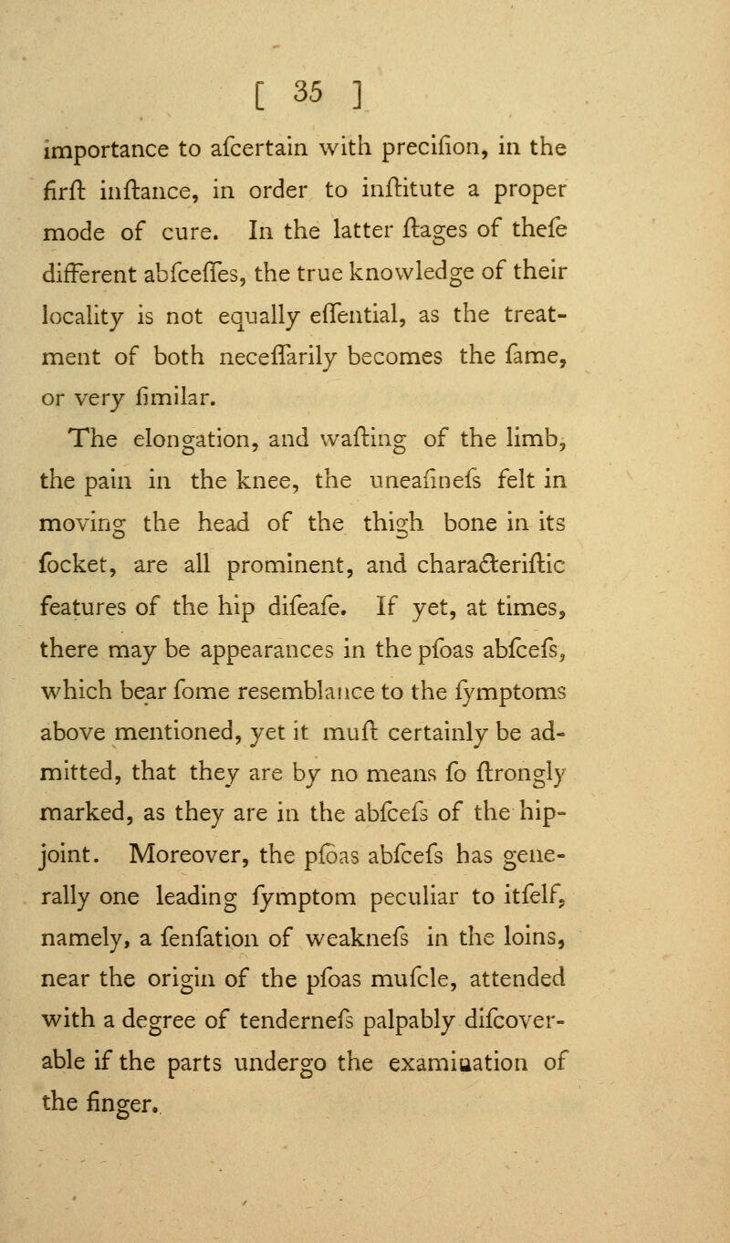 importance to afcertain with preclfion, in the firft inftance, in order to inftitute a proper mode of cure. In the latter ftages of thefe different abfceffes, the true knowledge of their locality is not equally effential, as the treat- ment of both neceffarily becomes the fame, or very fimilar. The elongation, and wafting of the limb, the pain in the knee, the uneaiinefs felt in moving the head of the thigh bone in its focket, are all prominent, and chara(3:eriftic features of the hip difeafe. If yet, at times, there may be appearances in the pfoas abfcefs, which bear fome resemblance to the lymptoms above mentioned, yet it muft certainly be ad- mitted, that they are by no means fo ftrongly marked, as they are in the abfcefs of the hip- joint. Moreover, the pfoas abfcefs has gene- rally one leading fymptom peculiar to itfelf, namely, a fenfation of weaknefs in the loins, near the origin of the pfoas mufcle, attended with a degree of tendernefs palpably dilcover- able if the parts undergo the examiaation of the finger.