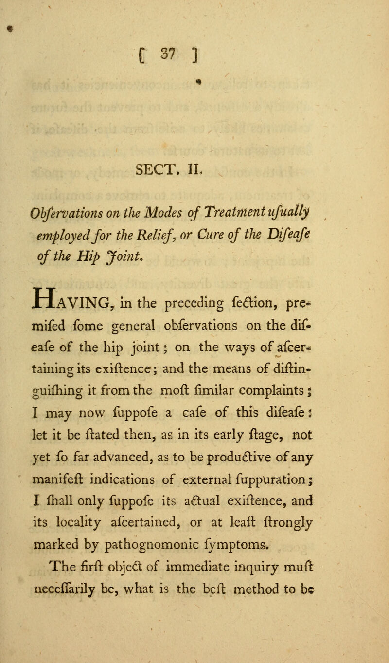 SECT. IL Ohfervations on the Modes of Treatment ufually employed for the Relief, or Cure of the Difeafe of the Hip Joint. XiAVING, In the preceding fedion, pre* mifed fome general obfervatlons on the dif- eafe of the hip joint; on the ways of afcer* tainingits exiftence; and the means of diftin- guifhing it from the moft fimilar complaints; I may now fuppofe a cafe of this difeafe % let it be flated then, as in its early ftage, not yet fo far advanced^ as to be produdive of any manifeft indications of external fuppuration; I fhall only llippofe its aftual exiftence, and its locality afcertained, or at leaft ftrongly marked by pathognomonic fymptoms. The firft objedl of immediate inquiry muft iieceflarily be, what is the beft method to be