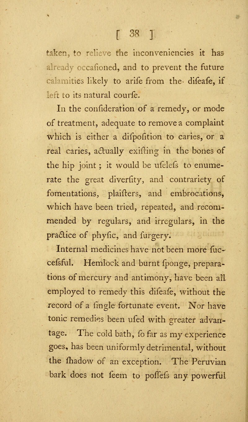 r 3s ] taken J to relieve the hicoriveniencies it has- already occafioned, and to prevent the future calamities likely to arife from the^ difeafe, if left to its natural courfe. In the confideration of a remedy, or mode of treatment, adequate to remove a complaint which is either a difpofition to caries, or a real caries, a£lually exifling in the bones of the hip joint; it would be ufelefs to enume- rate the great diverfity, and contrariety of fomentations, plaifters, and embrocations, which have been tried, repeated, and recom- mended by regulars, and irregulars, in the pra6lice of phyfic, and furgery. Internal medicines have not been more fuc- cefsful. Hemlock and burnt fponge, prepara- tions of mercury and antimony, have been all employed to remedy this difeafe, without the record of a fingle fortunate event. Nor have tonic remedi^.s been ufed with greater advan- tage. The cold bath, fo far as my experience goes, has been uniformly detrimental, without the fliadow of an exception. The Peruvian bark does not feem to poflefs any powerful
