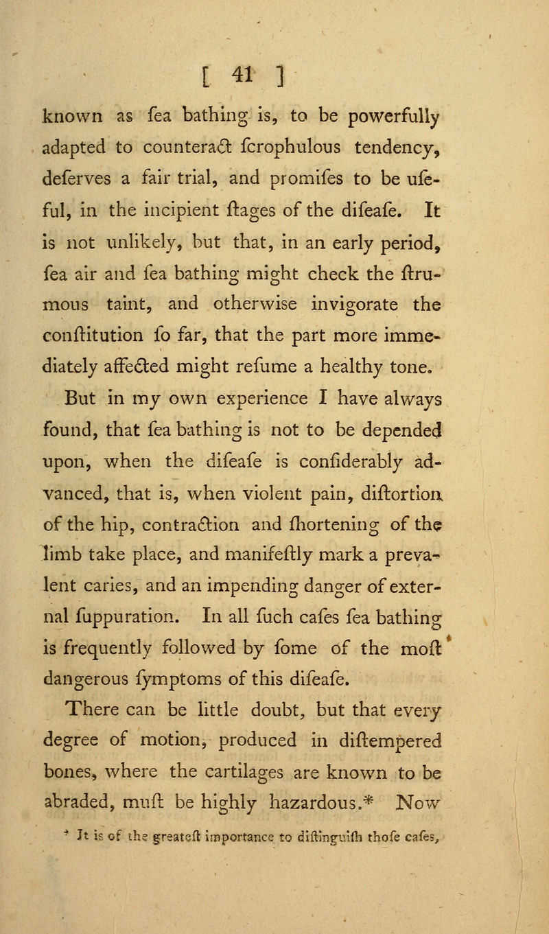 known as fea bathing is, to be powerfully adapted to counteraft fcrophulous tendency, deferves a fair trial, and promifes to be ule- ful, in the incipient ftages of the difeafe. It is not unlikely, but that, in an early period, fea air and fea bathing might check the ftru- mous taint, and otherwise invigorate the conftitution fo far, that the part more imme* diately affeded might refume a healthy tone. But in my own experience I have alv/ays found, that fea bathhig is not to be depended upon, when the difeafe is confiderably ad- vanced, that is, when violent pain, diftortloa of the hip, contraclion and fliortening of the limb take place, and manifeftly mark a preva^ lent caries, and an impending danger of exter- nal fuppu ration. In all fuch cafes fea bathing is frequently followed by fome of the moft dangerous fymptoms of this difeafe. There can be little doubt, but that every degree of motion, produced in diftempered bones, where the cartilages are known to be abraded, muft be highly hazardous.* Nov/ * Jt is of the greatefl importance to diiliiigv.ifii thofe c^fhs^