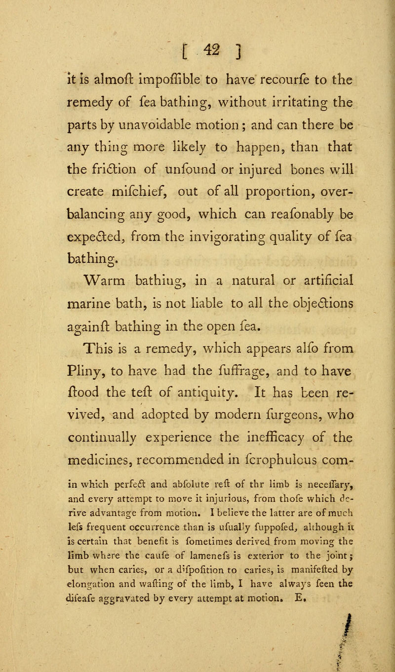 [42 ] it is almoft impofUble to have recourfe to the remedy of fea bathing, without irritating the parts by unavoidable motion ; and can there be any thing more likely to happen, than that the friftion of unfound or injured bones will create mifchief, out of all proportion, over- balancing any good, which can reafonably be expea:ed, from the invigorating quality of fea bathing. Warm bathing, in a natural or artificial marine bath, is not liable to all the obje£lions againft bathing in the open fea. This is a remedy, which appears alfo from Pliny, to have had the fufFrage, and to have flood the teft of antiquity. It has been re- vived, and adopted by modern furgeons, who continually experience the inefficacy of the medicines, recommended in fcrophulous com- in which perfefl and abfoiute reft of thr limb is necelTary, and every attempt to move it injurious, from thofe which de- rive advantage from motion. I believe the latter are of much kfs frequent occurrence than is ufually fuppofed^ although it is certain that benefit is fometimes derived from moving the limb where the caufe of lamenefs is exterior to the joint; but when caries, or a difpolition to caries, is manifefted by elongation and wafting of the limb, I have always feen the difeafe aggravated by every attempt at motion. E. /