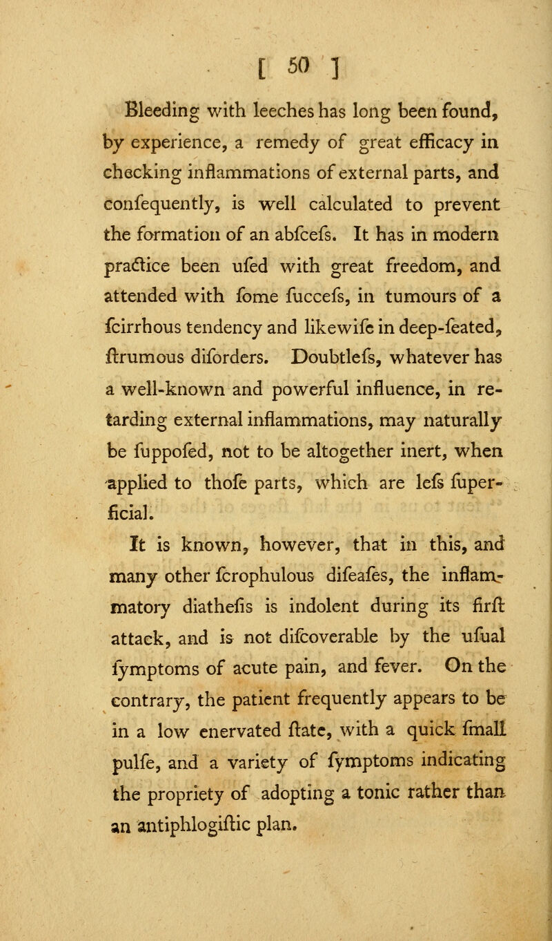 Bleeding with leeches has long been found, by experience, a remedy of great efficacy in checking inflammations of external parts, and confequently, is well calculated to prevent the formation of an abfcefs. It has in modern pradice been ufed with great freedom, and attended with fome fuccefs, in tumours of a fcirrhous tendency and likewifc in deep-feated^ ftrumous difordcrs. Doubtlefs, whatever has a well-known and powerful influence, in re- tarding external inflammations, may naturally be fuppofed, not to be altogether inert, when applied to thofc parts, which are lefs iuper- ficial. It is known, however, that in this, and many other fcrophulous difeafes, the inflanar matory diathefis is indolent during its firft attack, and is not difcovcrable by the ufual fymptoms of acute pain, and fever. On the contrary, the patient frequently appears to be in a low enervated ftatc, with a quick fmaH pulfe, and a variety of fymptoms indicating the propriety of adopting a tonic rather than, an antiphlogiflic plan.