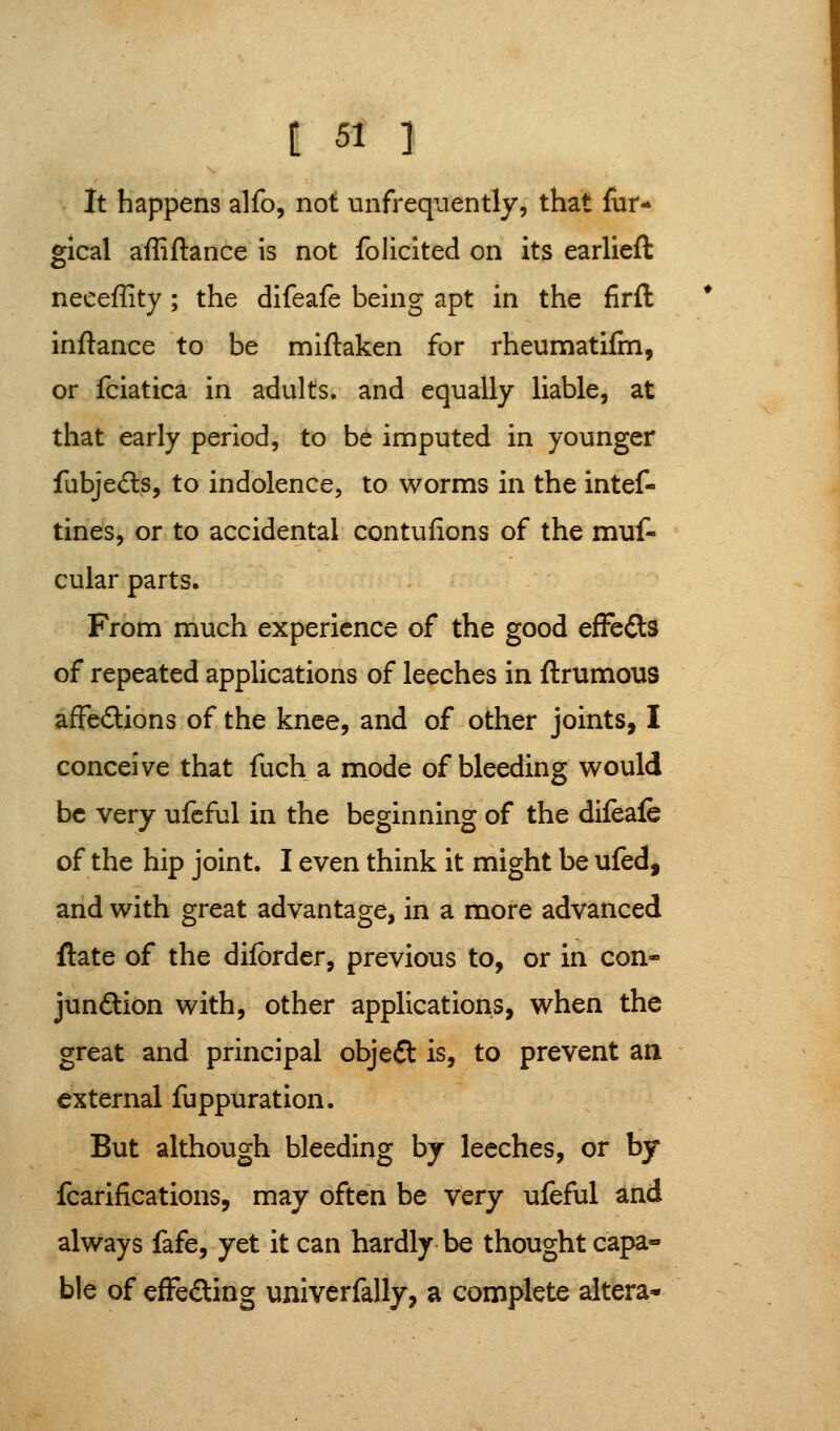 It happens alfo, not unfrequently, that fiir- gical affiftance is not folicited on its earlieft neceffity; the difeafe being apt in the firfl inftance to be miftaken for rheumatifm, or fciatica in adults, and equally liable, at that early period, to be imputed in younger fubjeds, to indolence, to worms in the intef- tines, or to accidental contufions of the muf* cular parts. From much experience of the good efFcds of repeated applications of leeches in ftrumous afFe£lions of the knee, and of other joints, I conceive that fuch a mode of bleeding would be very ufeful in the beginning of the difeafe of the hip joint. I even think it might be ufed, arid with great advantage, in a more advanced ftate of the diforder, previous to, or in con- junftion with, other applications, when the great and principal objeft is, to prevent an external fuppuration. But although bleeding by leeches, or by fcarifications, may often be very ufeful and always fafe, yet it can hardly be thought capa- ble of cfFeding univerfally, a complete altera*