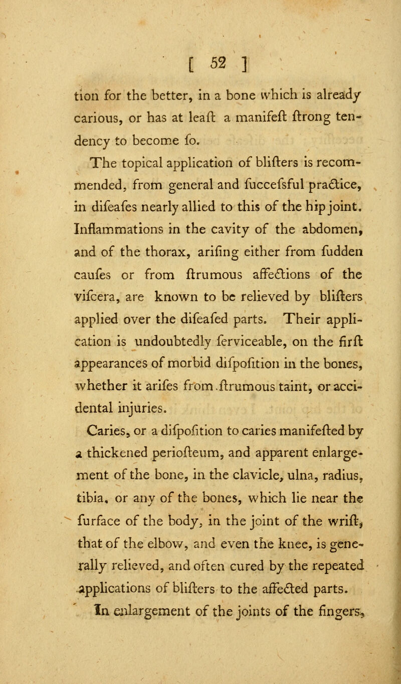 tion for the better, In a bone which is already carious, or has at lead a manifeft ftrong ten- dency to become fo. The topical application of blifters is recom- mended, from general and fuccefsful practice, , ill difeafes nearly allied to this of the hip joint. Inflammations in the cavity of the abdomen, and of the thorax, arifing either from fudden caufes or from ftrumous afFe£lions of the vifcera, are known to be relieved by blifters applied over the difeafed parts. Their appli- cation is undoubtedly ferviceable, on the firft appearances of morbid difpolition in the bones, whether it arifes from.ftrumous taint, or acci- dental injuries. Caries, or a difpofition to caries manifefted by a thickened pcriofteum, and apparent enlarge- ment of the bone, in the clavicle, ulna, radius, tibia, or any of the bones, which lie near the ^^ furface of the body, in the joint of the wrift, that of the elbow, and even the knee, is gene- rally relieved, and often cured by the repeated applications of blifters to the affeded parts. In enlargement of the joints of the fingers^