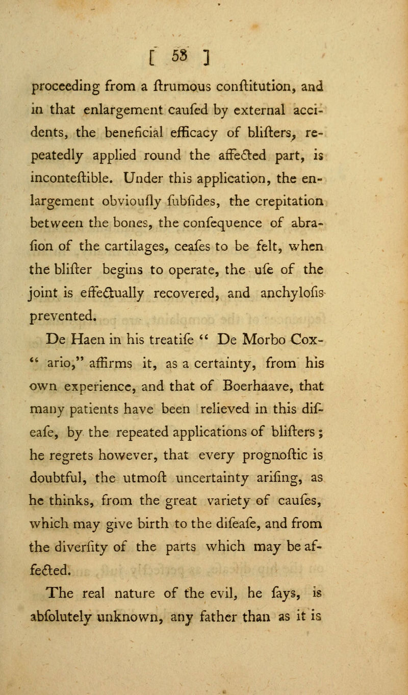 [ 55 ] proceeding from a ftrumous conftitution, and in that enlargement caufed by external acci- dents, the beneficial efficacy of bliftcrs^ re- peatedly applied round the afFefted part, is inconteftible. Under this application, the en- largement obvioufly fubfides, the crepitation between the bones, the confequence of abra- fion of the cartilages, ceafes to be felt, when the blifter begins to operate, the ufe of the joint is effeftually recovered, and anchylofis- prevented, De Haen in his treatife '' De Morbo Cox- *' ario, affirms it, as a certainty, from his own experience, and that of Boerhaave, that many patients have been relieved in this dif- eafe, by the repeated applications of blifters ; he regrets however, that every prognoftic is doubtful, the utmoft uncertainty arifing, as he thinks, from the great variety of caufes, which may give birth to the difeafe, and from the diverlity of the parts which may be af- feded. The real nature of the evil, he fays, is abfolutely unknown, any father than as it is
