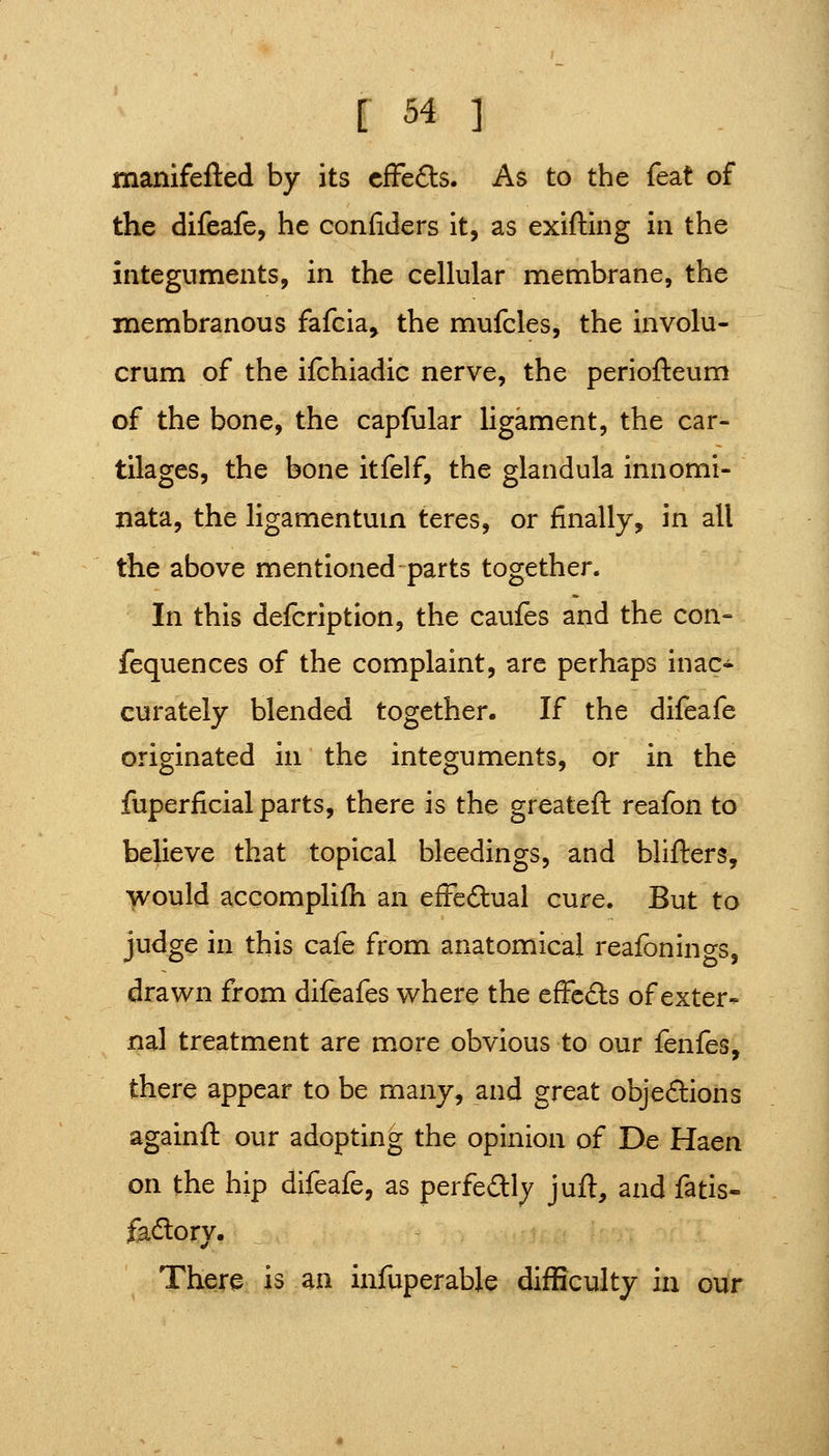 manifefted by its cfFe6ls. As to the feat of the difeafe, he confiders It, as exifting in the integuments, in the cellular membrane, the membranous fafcia, the mufcles, the involu- crum of the ifchiadic nerve, the periofteum of the bone, the capfular ligament, the car- tilages, the bone itfelf, the glandula innomi- jiata, the ligamentum teres, or finally, in all the above mentioned parts together. In this defcription, the caufes and the con- fequences of the complaint, are perhaps inac- curately blended together. If the difeafe originated in the integuments, or in the fuperficial parts, there is the greateft reafon to believe that topical bleedings, and blifters, M^ould accomplifh an efFeftual cure. But to judge in this cafe from anatomical reafonings, drawn from difeafes where the effcdls of exter- nal treatment are more obvious to our fenfes, there appear to be many, and great obje<9:ions againft our adopting the opinion of De Haen on the hip difeafe, as perfedlly juft, and fatis- fadory. There is an infuperable difficulty in our