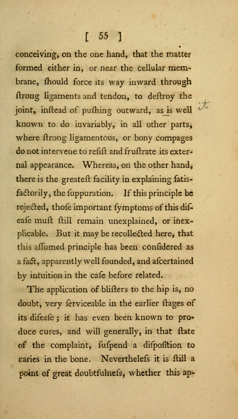 conceiving, on the one hand, that the matter formed either in, or near the cellular mem- brane, fhould force its way inward through ftrong ligaments and tendon, to deftroy the joint, inftead of pufhing outward, as k well ^'^ known to do invariably, in all other parts, where ftrong ligamentous, or bony compages do not intervene to refift and fruftrate its exter- nal appearance. Whereas, on the other hand, there is the greateft facility in explaining fatis- faftorily, the fuppuration. If this principle be rejeded, thofe important fymptoms of this dif- eafe muft ftill remain unexplained, or inex- plicable. But it may be recolle£i:ed here, that this affumed principle has been confidered as a fadl, apparently well founded, and afcertained by intuition in the cafe before related. The application of blifters to the hip is, no doubt, very ferviceable in the earlier ftagcs of its difeafe ; it has even been known to pro- duce cures, and will generally, in that ftate of the complaint, fufpend a dilpofltion to caries in the bone. Neverthelefs it is ftill a point of great doubtfulncfs, whether this ap*