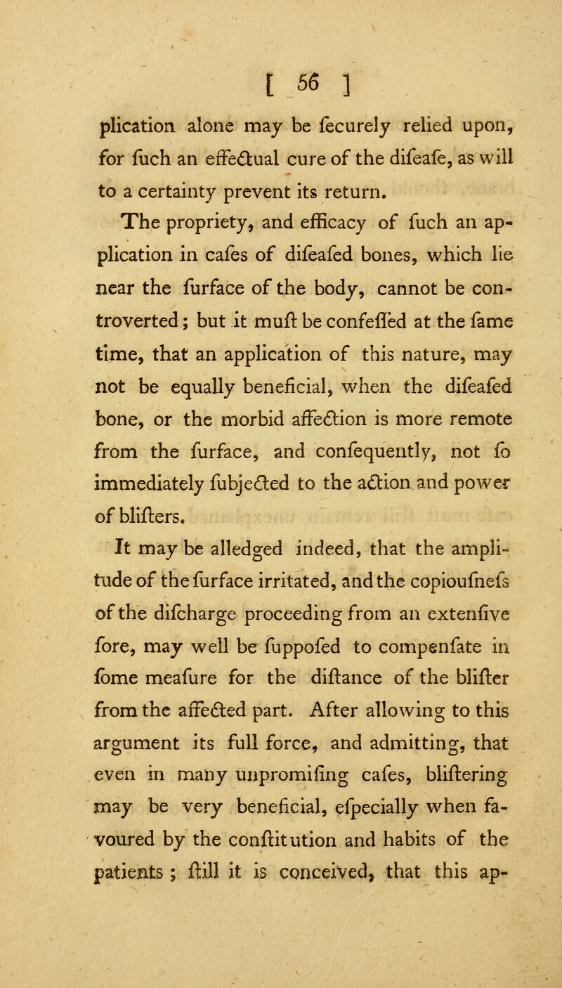 plication alone may be fecurely relied upon, for fuch an eiFedtual cure of the difeafe, as will to a certainty prevent its return. The propriety, and efficacy of fuch an ap- plication in cafes of difeafed bones, which lie near the furface of the body, cannot be con- troverted ; but it muft be confefled at the fame time, that an application of this nature, may not be equally beneficial, when the difeafed bone, or the morbid affeflrion is more remote from the furface, and confequently, not fb immediately fubjeded to the adlion and power ofblifters. It maybe alledged indeed, that the ampli- tude of the furface irritated, and the copioufnefs of the difcharge proceeding from an extenfive fore, may well be fuppofed to compenfate in fbme meafure for the diftance of the blifter from the afrefted part. After allowing to this argument its full force, and admitting, that even in maiiy unpromifing cafes, bliftering may be very beneficial, efpecially when fa- voured by the conftitution and habits of the patients; ftill it is conceived, that this ap-