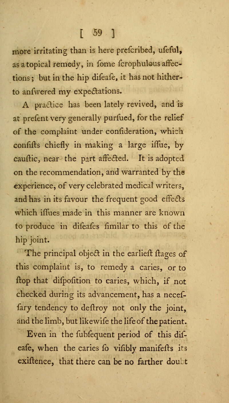 more irritating than is here prefcribed, ufeful, as a topical remedy, in feme fcrophulous affec- tions ; but in the hip difeafe, it has not hither- to anfwered my expeSations. A practice has been lately revived, and is at prefent very generally purfued, for the relief of the complaint under confideration, w^hich confifts chiefly in making a large iffue, by cauftic, near the part afFecSted. It is adopted on the recommendation, and warranted by the experience, of very celebrated medical writers, and has in its favour the frequent good effedls which iffues made in this manner are known to produce in difeafes fimilar to this of the hip joint. The principal objed in the earliefl: ftages of this complaint is, to remedy a caries, or to flop that difpofition to caries, which, if not checked during its advancement, has a necef- fary tendency to deftroy not only the joint, and the limb, but likewife the life of the patient. Even in the fubfequent period of this dif- eafe, when the caries fo vifibly manifefts its exiftence, that there can be no farther doult