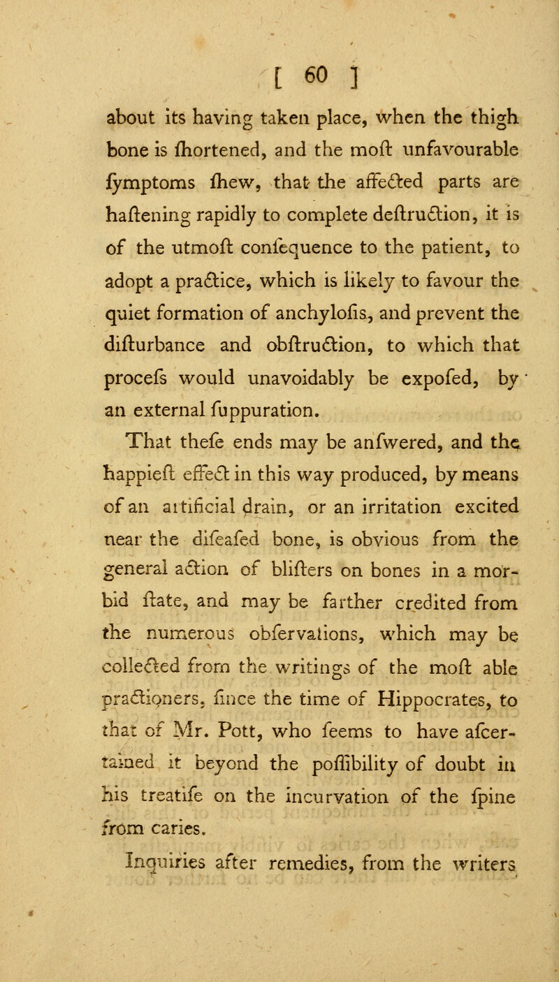 about its having taken place, when the thigh bone is fhortened, and the moft unfavourable fymptoms fhew, that the afFefbed parts are haftening rapidly to complete deftrudlion, it is of the utmoft confequence to the patient, to adopt a praftice, which is likely to favour the quiet formation of anchylofis, and prevent the diflurbance and obftruftion, to which that procefs would unavoidably be cxpofed, by an external fuppuration. That thefe ends may be anfwered, and th^ happieft efFe£lin this way produced, by means of an artificial ^rain, or an irritation excited near the difeafed bone, is obvious from the general aftion of blifters on bones in a mor- bid ftate, and may be farther credited from the numerous obfervations, which may be colle<fted from the writings of the moll: able pradipners. {incc the time of Hippocrates, to that of Mr. Pott, who feems to have afcer- tamed it beyond the poflibility of doubt in his trcatife on the incurvation of the fpine from caries. Inquiries after remedies, from the writers