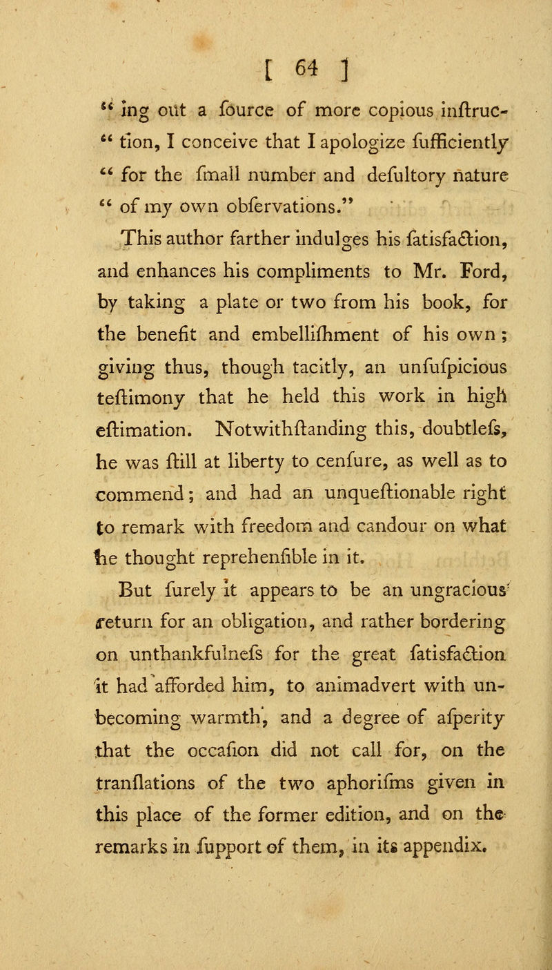  ing out a fource of more copious inftruc- *' tion, I conceive that I apologize fujfficiently  for the fmall number and defultory nature  of my own obfervations. This author farther indulges his fatisfa<3:Ion, and enhances his compliments to Mr. Ford, by taking a plate or two from his book, for the benefit and embellifhment of his own ; giving thus, though tacitly, an unfufpicious teftimony that he held this work in high eftimation. Notwithftanding this, doubtlefs, he was ftill at liberty to cenfure, as well as to commend; and had an unqueftionable right to remark with freedom and candour on what lie thought reprehenfible in it. But furely it appears to be an ungracious' return for an obligation, and rather bordering on unthankfulnefs for the great fatisfa£lioa it had afforded him, to animadvert with un- becoming warmth, and a degree of afperity that the occafion did not call for, on the tranflations of the two aphorifms given in this place of the former edition, and on the remarks in fupport of them, ia its appendix.