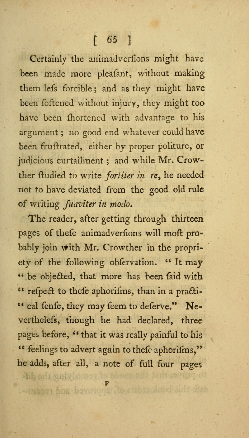 Certainly the anlmadverfions might have been made more pleafant, without making them lefs forcible; and as they might have been foftened without injury, they might too have been (hortened with advantage to his argument; no gjood end whatever could have been fruflrated, either by proper politure, or judicious curtailment ; and while Mr. Crow- ther fludied to write fortiter m re, he needed not to have deviated from the good old rule of writing fuaviter in modo. The reader, after getting through thirteen pages of thefe animadverfions will moft pro- bably join vf ith Mr. Crowther in the propri- ety of the following obfervation.  It may  be objefted, that more has been faid with  refped to thefe aphorifms, than in a prafti- ** cal fenfe, they may feem to deferve/' Nc* verthelefs, though he had declared, three pages before,  that it was really painful to his ** feelings to advert again to thefe aphorifms, he adds, after all, a note of full four pages
