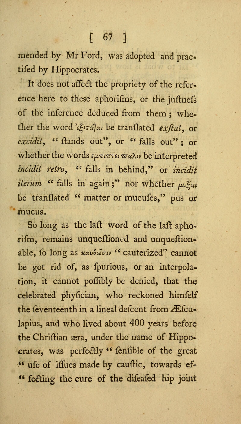 mended by Mr Ford, was adopted and prac* tifed by Hippocrates, It does not afFefl: the propriety of the refer- ence here to these aphorifms, or the juftnefs of the inference deduced from them ; whe- ther the word s^is-ajui be tranflated exjiat, or excidit,  ftands out, or '* falls out ; or whether the words B^Trnnst TxruXiv be interpreted incidit retroy /' falls in behind, or incidit iterum  falls in again; nor whether/xul^^j be tranflated  matter or mucufes, pus or mucus. So long as the lafl word of the laft apho* rifm, remains unqueflioned and unqueflion- able, fo long as kuv^oq(j-iv ^* cauterized'Vcannot be got rid of, as fpurious, or an interpola- tion, it cannot poffibly be denied, that the celebrated phyfician, who reckoned himfelf the feventeenth in a lineal defcent from itEfcu- lapius, and who lived about 400 years before the Chriftian asra, under the name of Hippo- crates, was perfe£lly ** fenfible of the great  ufe of iflues made by cauflic, towards ef- ** fefling the cure of the difeafed hip joint
