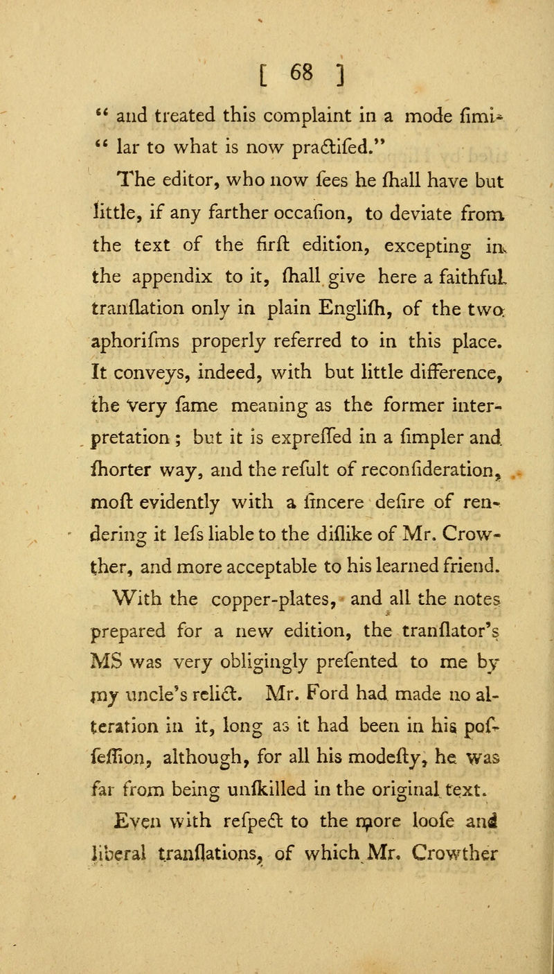  and treated this complaint in a mode fimi*  lar to what is now pra£lifed.*' The editor, who now fees he fhall have but little, if any farther occafion, to deviate from the text of the firft edition, excepting in^ the appendix to it, fhall give here a faithful tranflation only in plain Englifti, of the twa aphorifms properly referred to in this place. It conveys, indeed, with but little difference, the Very fame meaning as the former inter- pretation ; but it is expreffed in a fimpler and. fhorter way, andtherefult of reconfideration, moft evidently with a lincere defire of ren- dering it lefs liable to the diflike of Mr. Crow- ther, and more acceptable to his learned friend. With the copper-plates, and all the notes prepared for a new edition, the tranflator's MS was very obligingly prefented to me by my uncle's rclid. Mr. Ford had made no al- teration in it, long as it had been in hi^ pof^ fefHon, although, for all his modefly, he was far from being unfkilled in the original tqxt. Even with refpedl to the nporc loofe and liberal tranflations, of which Mn Crowther