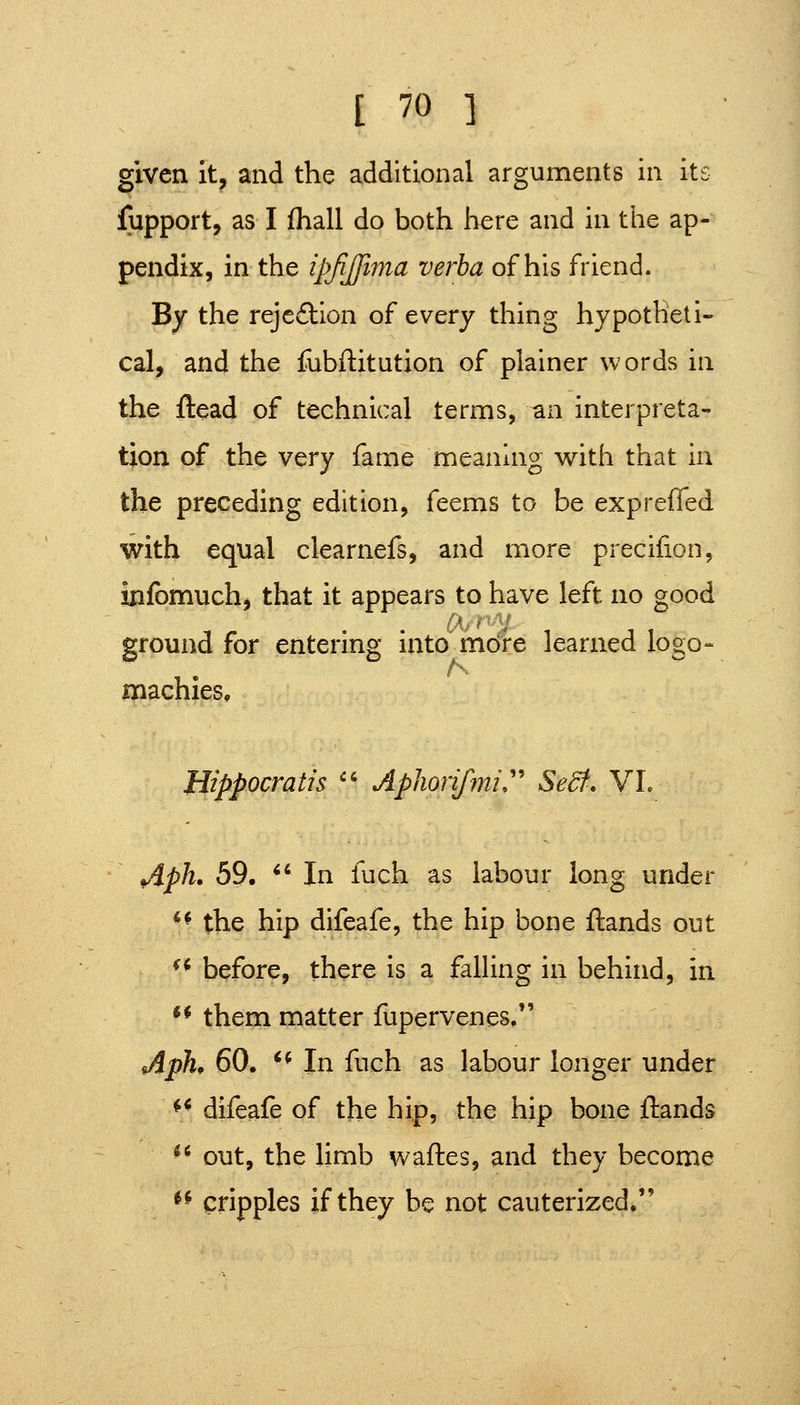 given it, and the additional arguments in its fupport, as I fhall do both here and in the ap- pendix, in the ipjijfima verba of his friend. By the rejefllon of every thing hypotheti- cal, and the fubftitution of plainer words in the ftead of technical terms, an interpreta- tion of the very fame meaning with that in the preceding edition, feems to be expreffed with equal clearnefs, and more precifion, infomuch, that it appears to have left no good ground for entering into mdfe learned logo- machies, Bippocratis '' Apliorifmi:' Sedf. VL Aph. 59. *' In fuch as labour long under *^ the hip difeafe, the hip bone ftands out ^* before, there is a falling in behind, in *^ them matter fupervenes, ApK 60. '^ In fuch as labour longer under *^ difeafe of the hip, the hip bone ftands ^^ out, the limb waftes, and they become ^^ cripples if they be not cauterized.
