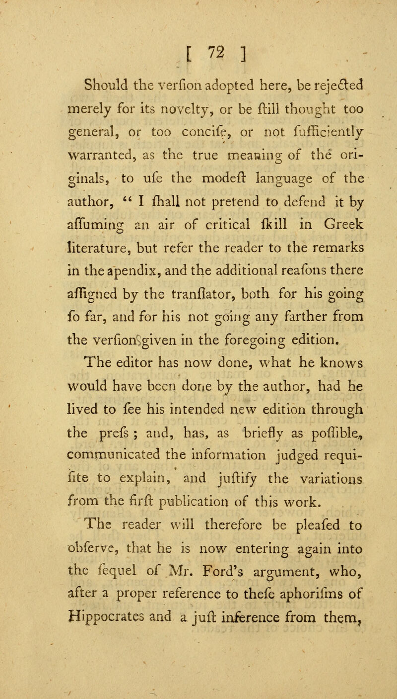 Should the verfion adopted here, berejefl:ed merely for its novelty, or be ftill thonght too general, or too concife, or not {afficiently M^arranted, as the true meauing of the ori- ginals, to ufe the modeft language of the author,  I fhall not pretend to defend it by affuming an air of critical Ik ill in Greek literature, but refer the reader to the reniarks in the apendix, and the additional reafons there affigned by the tranflator, both for his going fo far, and for his not going any farther from the verfion^given in the foregoing edition. The editor has now done, what he knows would have been done by the author, had he lived to fee his intended new edition through the prefs ; and, has, as briefly as poffible, communicated the information judged requi- fite to explain, and juftify the variations from the firft publication of this work. The reader will therefore be pleafed to obferve, that he is now entering again into the fequel of Mr. Ford's argument, who, after a proper reference to thefe aphorifms of Hippocrates and a jufl inference from theni,