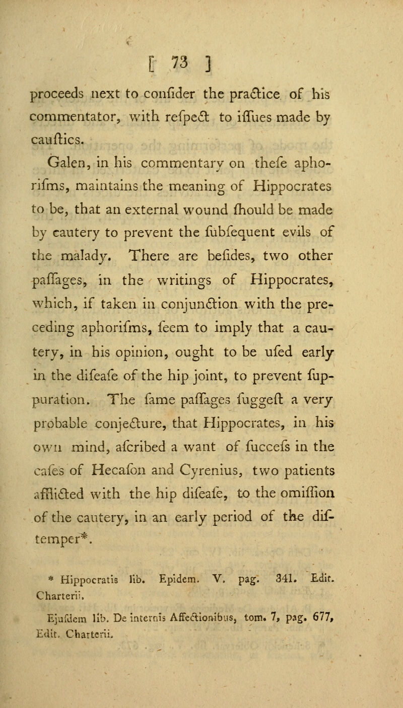 proceeds next to confider the practice of bis commentator, with refpe£l to iffues made by cauftics. Galen, in his commentary on thefe apho- rifms, maintains the meaning of Hippocrates to be, that an external wound fhould be made by cautery to prevent the fubfequent evils of the maladj. There are beiides, two other paffages, in the writings of Hippocrates, which, if taken in conjunftion with the pre- ceding aphorifms, feem to imply that a cau- tery, in his opinion, ought to be ufed early in the difeafe of the hip joint, to prevent fup- puration. The fame paffages fuggeft a very- probable conjefture, that Hippocrates, in his own mind, afcribed a want of fuccefs in the cafes of Hecafon and Cyrenius, two patients affliflied with the hip difeafe, to the omiffioa of the cautery, in an early period of the dis- temper^. * Hippocratis Ub. Epldcm. V. pag. 341. Edit. Charterii. EjufJem lib. De internis AffeftlorHbus, torn. 7, pag. 677, Edit, Charterii.
