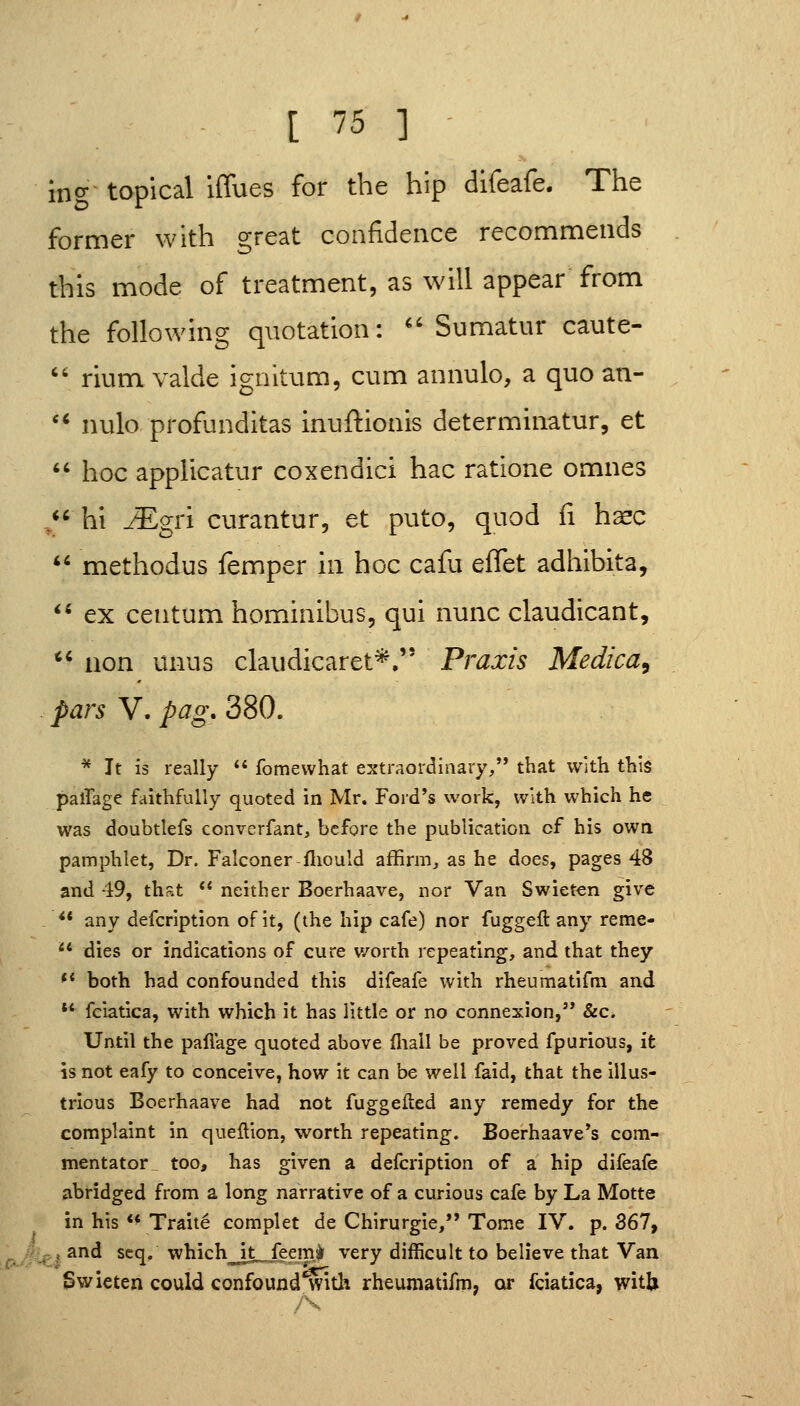 ing- topical iffues for the hip difeafe. The former with great confidence recommends this mode of treatment, as will appear from the following quotation: ^'Sumatur caute-  rium valde igaltum, cum annulo, a quo an- '* nulo profunditas Inuftionis determinatur, et  hoc applicatur coxendici hac ratione omnes ,*' hi ^gri curantur, et puto, quod fi h^c ** methodus femper in hoc cafu effet adhibita, *' ex centum hominibus, qui nunc claudicant,  uon unus claudicaret*, Praxis Medica, pars V. pag. 380. * It is really  fomevvhat extraordinary, that with this palTage faithfully quoted in Mr. Ford's work, with which he was doubtlefs converfant, before the publication cf his own pamphlet, Dr. Falconer fliould affirm, as he does, pages 48 and 49, that  neither Boerhaave, nor Van Swieten give ** any defcription of it, (the hip cafe) nor fuggefl: any reme-  dies or indications of cure worth repeating, and that they ** both had confounded this difeafe with rheumatifm and *' fciatica, with which it has little or no connexion, &c. Until the pafiage quoted above fliall be proved fpurious, it is not eafy to conceive, how it can be well faid, that the illus- trious Boerhaave had not fuggefted any remedy for the complaint in queflion, worth repeating. Boerhaave*s com- mentator^ too, has given a defcription of a hip difeafe abridged from a long narrative of a curious cafe by La Motte in his  Traite complet de Chirurgie,'* Tome IV. p. 367, J and scq, which^Jt„feem> very difficult to believe that Van Swieten could confound^ith rheumatifm, or fciatica, witU