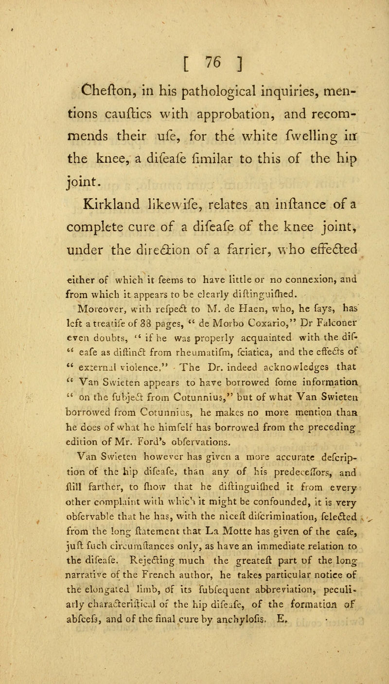 Chefton, in his pathological inquiries, men- tions cauftics with approbation, and recom- mends their ufe, for the white fwelling iir the knee, a difeafe iimilar to this of the hip joint. Kirkland likewife, relates an inftance of a complete cure of a difeafe of the knee joint, under the dlre<3:ion of a farrier, who efFeded cither of which it feems to have little or no connexion, and from which it appears to be clearly diftinguifhed. Moreover, with refpe<ft to M. de Haen, who, he fays, has' left atreatife of 38 pages, de Morbo Coxario, Dr Falconer even doubts, if be was properly acquainted with the dif- '* eafe as diftln£t from rheumatifm, fciatica, and the effects of *' exteriiil violence, The Dr. indeed acknowledges that *^* Van Swieten appears to have borrowed fome information '* on the fubjed from Cotunnius, but of what Van Swieten borrowed from Cotunnias, he makes no more mention thaa he does of what he himfslf has borrowed from the preceding edition of Mr. Ford*s obfervations. Van Swieten however has given a more accurate defcrlp- tion of the hip difeafe, than any of his predeceiTors, and flill farther, to ftiow that he difbinguillied it from every other complaint with which it might be confounded, it is very obfervable that he has, with the niceft difcrimination, fele(5led from the long flatement that La Motte has given of the cafe, juft fuch circumftances only, as have an immediate relation to the difeafe. Rejecting much the greatell part of the long narrative of the French author, he takes particular notice of the elongated limb, of its fubfequent abbreviation, peculi- arly chara61:eriilical of the hip difeafe, of the formation of abfcefs, and of the final cure by anchylofis. E,