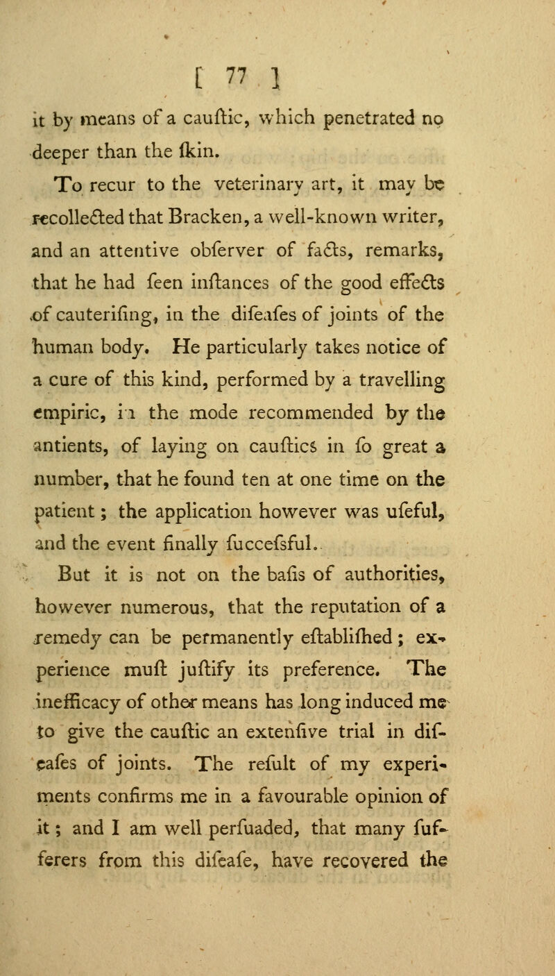 it by means of a cauftic, which penetrated no deeper than the fkin. To recur to the veterinary art, it may be F€Colle£ted that Bracken, a well-known writer, and an attentive obferver of fa£i:s, remarks, that he had fecn inflances of the good efFefls .of cauterifing, in the difbafes of joints of the human body. He particularly takes notice of a cure of this kind, performed by a travelling empiric, ii the mode recommended by thd antients, of laying on cauftics in fo great a number, that he found ten at one time on the patient; the application however was ufeful, and the event finally fuccefsfuL- But it is not on the bails of authorities, however numerous, that the reputation of a remedy can be permanently eftablifhed; ex-* perience muft juftify its preference. The inefficacy of othef means has long induced me^ to give the cauftic an extenlive trial in dif- «jafes of joints. The refult of my experi- ments confirms me in a favourable opinion of it; and I am well perfuaded, that many fuf- ferers from this difeafe, have recovered the