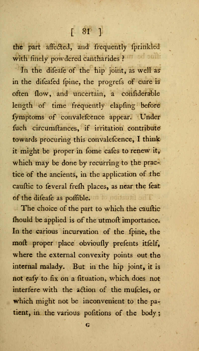 the part affefteJ, and frequently fprinkled with finely powdered cantharides ? In the difeafe of the hip joint, as well as* in the difeafed fpine, the progrefs of cure is often flow, and uncertain, a cohfiderable length of time frequently elapfmg before fymptoms of convalefcence appear. Under fuch circumftances, if irritation contribute towards procuring this convalefcence, I think it might be proper in fome cafes to renew it,. which may be done by recurring to the prac- tice of the ancients, in the application of the cauflic to fcveral frefli places, as near the leat of the difeafe as poffible. The choice of the part to which the cauftic (hould be applied is of the utmoft importance. In the carious incurvation of the fpine, the moft proper place obvioufly prefents itfelf, where the external convexity points out the internal malady. But in the hip joint, it is not cafy to fix on a fituation, which does not interfere with the aftion of the mufcles, or which might not be inconvenient to the pa^ ticnt, in the various pofitions of the body; G