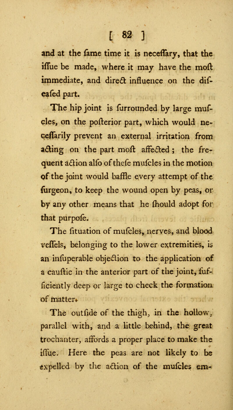 and at the fame time it is ncceflary, that the iffue be made, where it may have the moft immediate, and diredl influence on the dif- eafedpart. The hip joint is furroiinded by large muf- cles, on the pofterior part, which would ne- Geffarily prevent an external irritation from ading on the part moft afFedcd ; the fre^ quent adtion alfo of thefe mufcles in the motion of the joint would baffle every attempt of the iurgeon, to keep the wound open by peas, or by any other means that he fliould adopt for that purpofe. The fituation of mufcles, nerves, and blood veffels, belonging to the lower extremities, is an infuperable objedion to the application of a cauftic in the anterior part of the joint, fuf- ficiently deep or large to check the formation of matter*^ The outfide of the thigh, in the hollow, parallel with, and a little behind, the great trochanter, affords a proper place to make the Iflue. Here the peas are not likely to be expelled by the adion of the mufcles em-