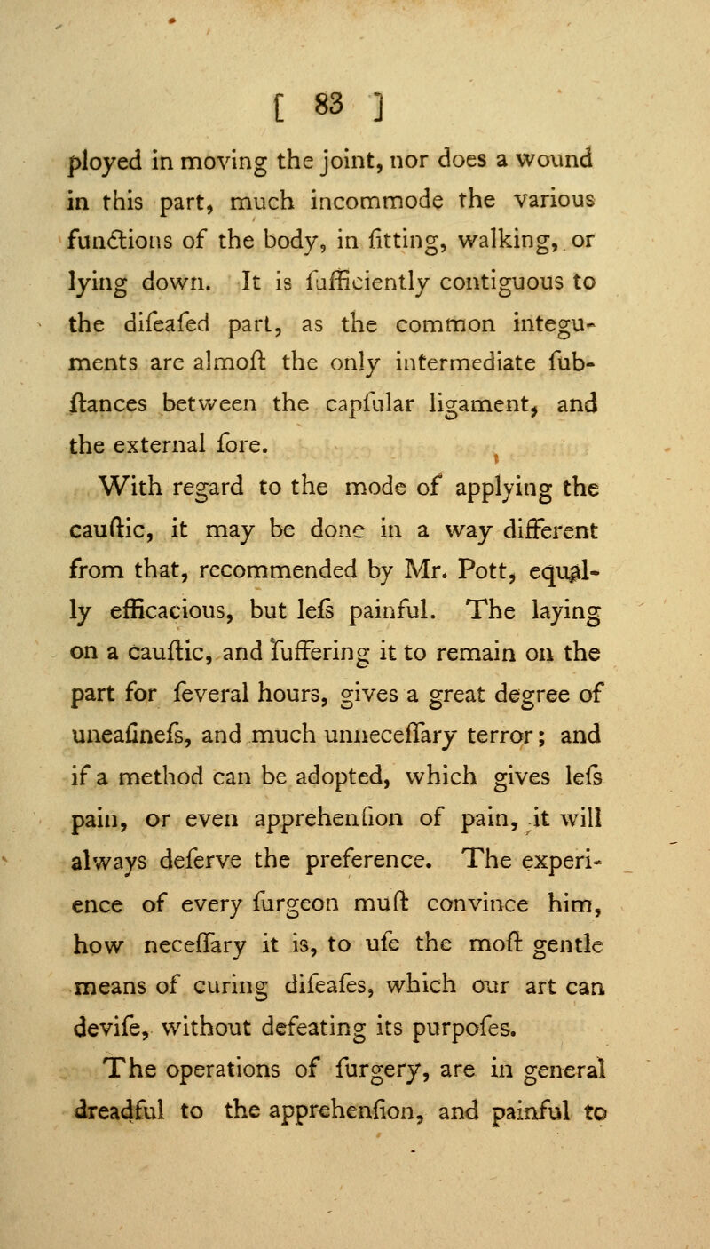 ployed in moving the joint, nor does a wound in this part, much incommode the various fundlions of the body, in fitting, walking, or lying down. It is fafficiently contiguous to the difeafed pari, as the common integu- mients are almoft the only intermediate fob- fiances between the capfular ligament, and the external fore. With regard to the mode of applying the cauftic, it may be done in a way different from that, recommended by Mr. Pott, eqi^l- ly efficacious, but lefs painful. The laying on a cauftic, and TufFering it to remain ou the part for feveral hours, gives a great degree of uneafinefs, and much unnecefTary terror; and if a method can be adopted, which gives left pain, or even apprehenfion of pain, it will always deferve the preference. The experi- ence of every furgeon muft convince him, how neceffary it is, to ufe the moft gentle means of curing difeafes, which our art can devife, without defeating its purpofes. The operations of furgery, are in general dreadful to the apprehenfion, and painful to