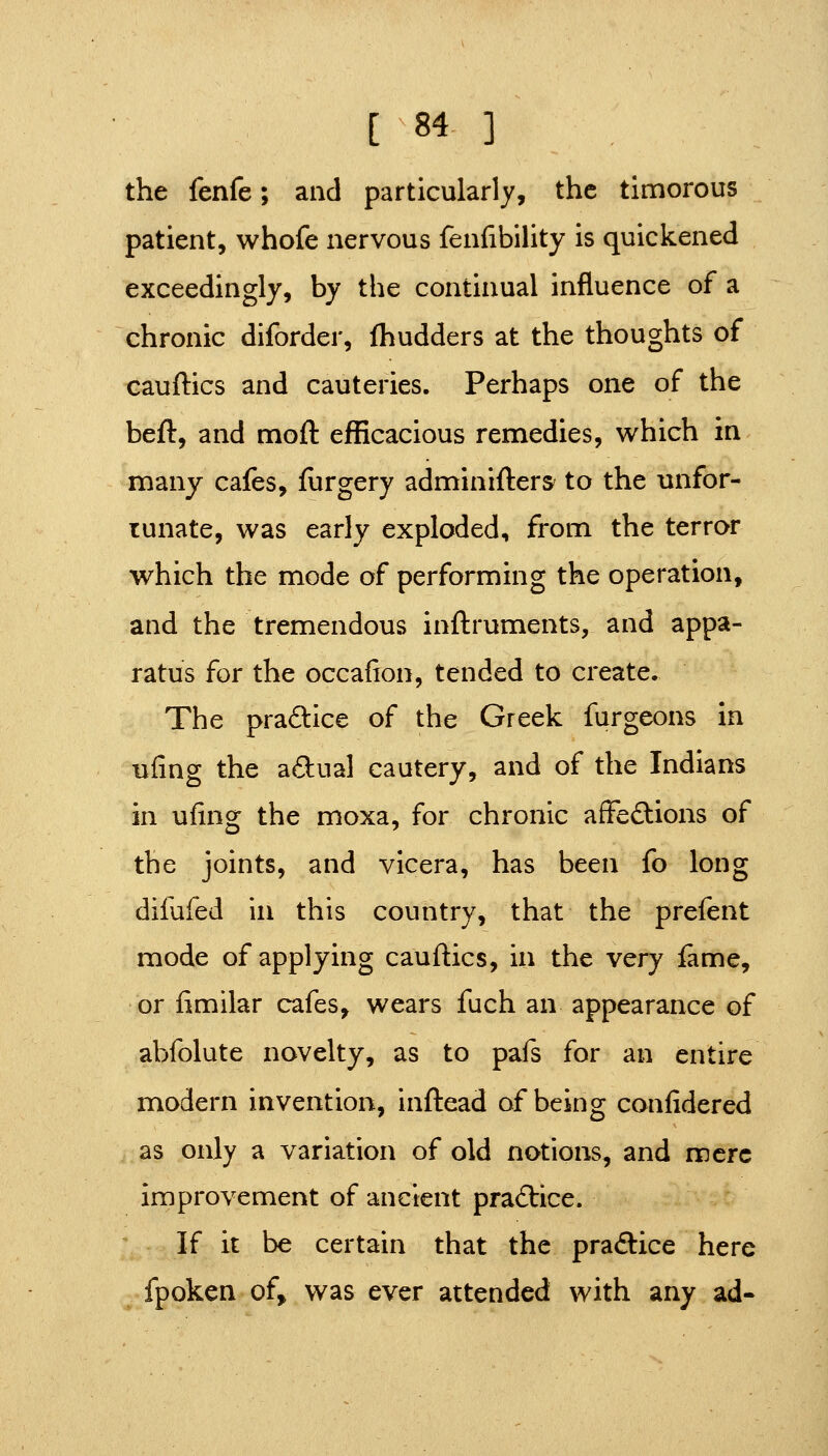 the fenfe; and particularly, the timorous patient, whofe nervous fenfibility is quickened exceedingly, by the continual influence of a chronic diforder, fhudders at the thoughts of cauftics and cauteries. Perhaps one of the beft, and moft efficacious remedies, which in many cafes, furgery adminifters to the unfor- tunate, was early exploded, from the terror which the mode of performing the operation, and the tremendous inftruments, and appa- ratus for the occafion, tended to create. The praftice of the Greek furgeons in uling the adual cautery, and of the Indians in ufing the moxa, for chronic afFeftions of the joints, and vicera, has been fo long difufed in this country, that the prefent mode of applying cauftics, in the very iame, or fimilar cafes, wears fuch an appearance of abfolute novelty, as to pafs for an entire modern invention, inftead of being confidered as only a variation of old notions, and mere improvement of ancient practice. If it be certain that the practice here fpoken of, was ever attended with any ad-