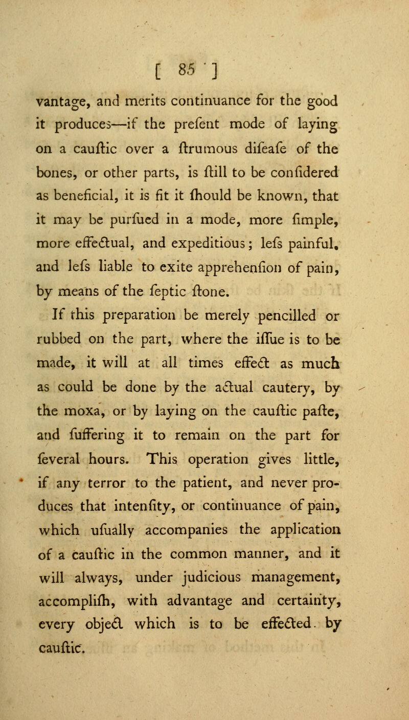 [ 85] vantage, and merits continuance for the good it produces—if the prefent mode of laying on a cauftic over a ftrumous difeafe of the bones, or other parts, is ftill to be confidered as beneficial, it is fit it (hould be known, that it may be purfucd in a mode, more fimple, more efFeftual, and expeditious; lefs painful, and lefs liable to exite apprehenfion of pain, by means of the feptic ftone. If this preparation be merely pencilled or rubbed on the part, where the iffue is to be made, it will at all times efFeft as much as could be done by the a£tual cautery, by the moxa, or by laying on the cauftic pafte, and fufFering it to remain on the part for feveral hours. This operation gives little, if any terror to the patient, and never pro- duces that intenfity, or continuance of pain, which ufually accompanies the application of a cauftic in the common manner, and it will always, under judicious management, accomplilh, with advantage and certainty, every objed which is to be efFefted. by cauftic.