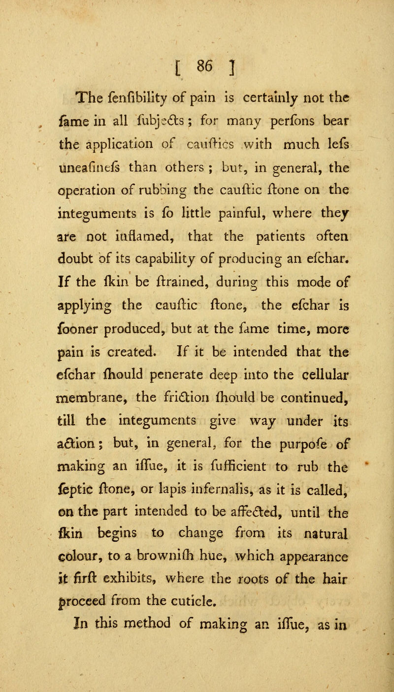 The fenfibility of pain is certainly not the fame in all fubje<9:s; for many perfbns bear the application of cauftics with much lefs uneafineis than others ; but, in general, the operation of rubbing the cauftic ftone on the integuments is fb little painful, where they are not inflamed, that the patients often doubt of its capability of producing an efchar. If the Ikin be ftrained, during this mode of applying the cauftic ftone, the efchar Is fooner produced, but at the fame time, more pain is created. If it be intended that the efchar ftiould penerate deep into the cellular membrane, the fridion fliould be continued, till the integuments give way under its aftion; but, in general, for the purpofe of making an iflue, it is fufficient to rub the fcptic ftone, or lapis infernalis, as it is called, on the part intended to be affeftcd, until the ftin begins to change from its natural colour, to a brownifli hue, which appearance it firft exhibits, where the roots of the hair proceed from the cuticle. In this method of making an ifTue, as in