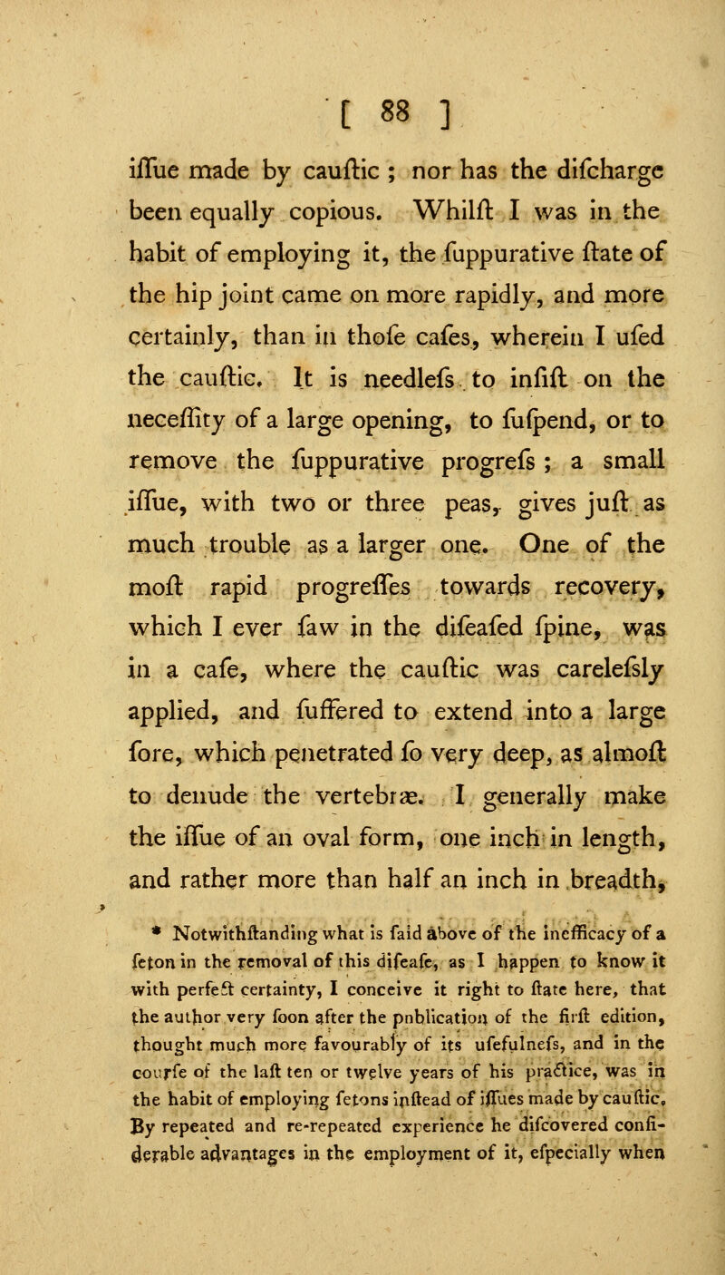 ilTue made by cauftic ; nor has the difchargc been equally copious. Whilft I was in the habit of employing it, the fuppurative ftate of the hip joint came on more rapidly, and more certainly, than in thofe cafes, wherein I ufed the cauftic. It is needlefs.to infift on the neceffity of a large opening, to fufpend, or to remove the fuppurative progrefs ; a small iffue, with two or three peas, gives juft as much trouble as a larger one. One of the moft rapid progreffes towards recovery, which I ever faw in the difeafed fpine, was in a cafe, where the cauftic was carelefsly applied, and fufFered to extend into a large fore, which penetrated fo v^ry deepvas almoft to denude the vertebrae. I generally make the iffue of an oval form, one inch in length, and rather more than half an inch in .breadth, * Notwithftanding what is faid above of the inefficacy of a fctonin the removal of this difeafe, as I happen to know it with perfeft certainty, I conceive it right to ftate here, that the author very foon gfter the pnblicatiou of the firft edition, thought much more favourably of its ufefulnefs, and in the courfe of the laft ten or twelve years of his pra^lice, was in the habit of employing fetons ijiftead of iillies made by cauftic. By repeated and re-repeated experience he difcovered confi- ^erable advantages in the employment of it, efpecially when