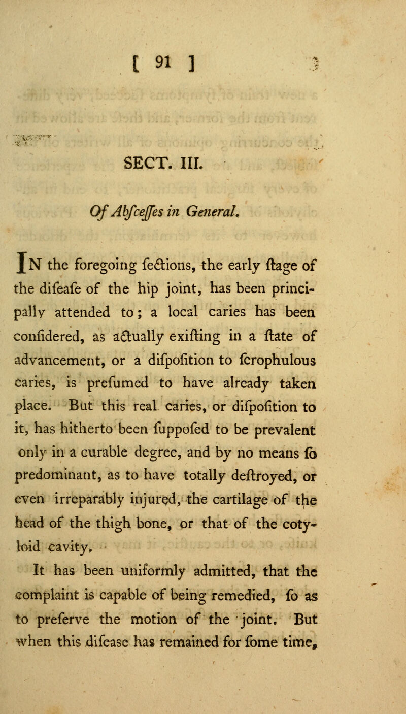 %-f.- SECT. IIL Of Ahfceffes in GeneraL J[N the foregoing feftions, the early ftage of the difeafe of the hip joint, has been prmci- pally attended to; a local caries has been confidered, as a£lually exifting m a ftate of advancement, or a difpofition to fcrophulous caries, is prefumed to have already taken place. Bat this real caries, or difpofition to it, has hitherto been fuppofed to be prevalent only in a curable degree, and by no means fb predominant, as to have totally deftroyed, or even irreparably injured, the cartilage of the head of the thigh bone, or that of the coty- loid cavity. It has been uniformly admitted, that the complaint is capable of being remedied, fo as to preferve the motion of the joint. But when this difease has remained for fome time.