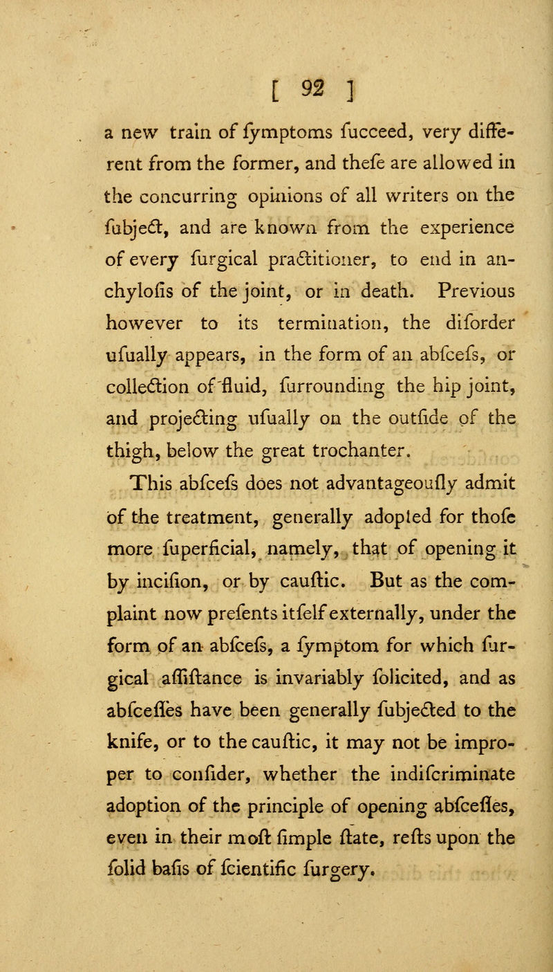 a new train of fymptoms fucceed, very difFe- rent from the former, and thefe are allowed in the concurring opinions of all writers on the fabjedt, and are known from the experience of every furgical praflitioner, to end in an- chylofis of the joint, or in death. Previous however to its termination, the diforder ufually appears, in the form of an abfcefs, or colledion of'fluid, furrounding the hip joint, and projefting ufually on the outfide of the thigh, below the great trochanter. This abfcefs does not advantageoufly admit of the treatment, generally adopted for thofc more^ fuperficial, namely, th^t of opening it by incifion, or by cauftic. But as the com- plaint now prefents itfelf externally, under the form, pf an abfcefs, a fymptom for which fur- gical affiflance is invariably folicited, and as abfcefies have been generally fubjeded to the knife, or to the cauflic, it may not be impro- per to confider, whether the indifcrimiuate adoption of the principle of opening abfcefles, even in their mofl fimple flate, refls upon the folid bafis of fcientific furgery.
