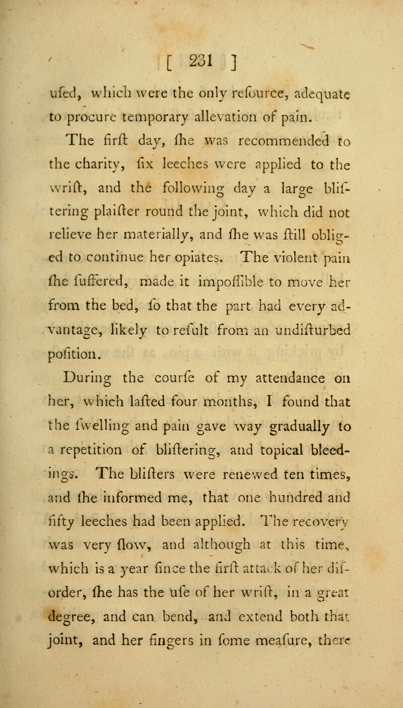 ufed, wliich were the only refource, adequate to procure temporary allevation of pain. The firft day, fhe was reconnmended to the charity, fix leeches were applied to the vvrifl:, and the following day a large blif- tering plainer round the joint, which did not relieve her materially, and fhe was ftill oblig- ed to continue her opiates. The violent pain flie fufFered, made it impoffible to move her from the bed, fo that the part had every ad- vantage, likely to refult fron:i an undiflurbed pofition. During the courfe of my attendance on her, which lafired four m.onths, I found that the 1 welling and pain gave way gradually to a repetition of bliftering, and topical bleed- ings. The bliflers were renewed ten times, and the informed me, that one hundred and fifty leeches had been applied. The recovery was very flow, and although at this time^ which is a year fince the firft attack of her dif- order, flie has the ufe of her wrift, in a great degree, and can bend, and extend both that jomt, and her fingers in fome meafure, there