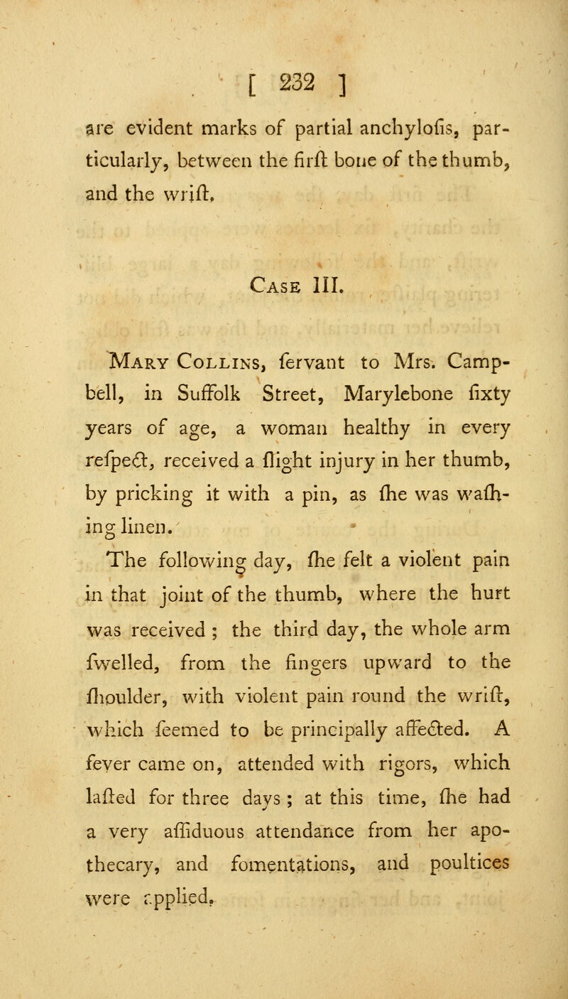 are evident marks of partial anchylofis, par- ticularly, between the firfl bone of the thumb, and the wrift, Case Uh ^ARY Collins, fervant to Mrs. Camp- bell, in Suffolk Street, Marylebone fixty years of age, a woman healthy in every refpeft, received a flight injury in her thumb, by pricking it with a pin, as fhe was wafh- ing linen. ^ The following day, fhe felt a violent pain in that joint of the thumb, where the hurt was received ; the third day, the whole arm fwelled, from the fingers upward to the flipulder, with violent pain round the wrift, which feemed to be principally affected. A fever came on, attended with rigors, which lafled for three days ; at this time, fhe had a very afliduous attendance from her apo- thecary, and fomentations, and poultices were rpplied.