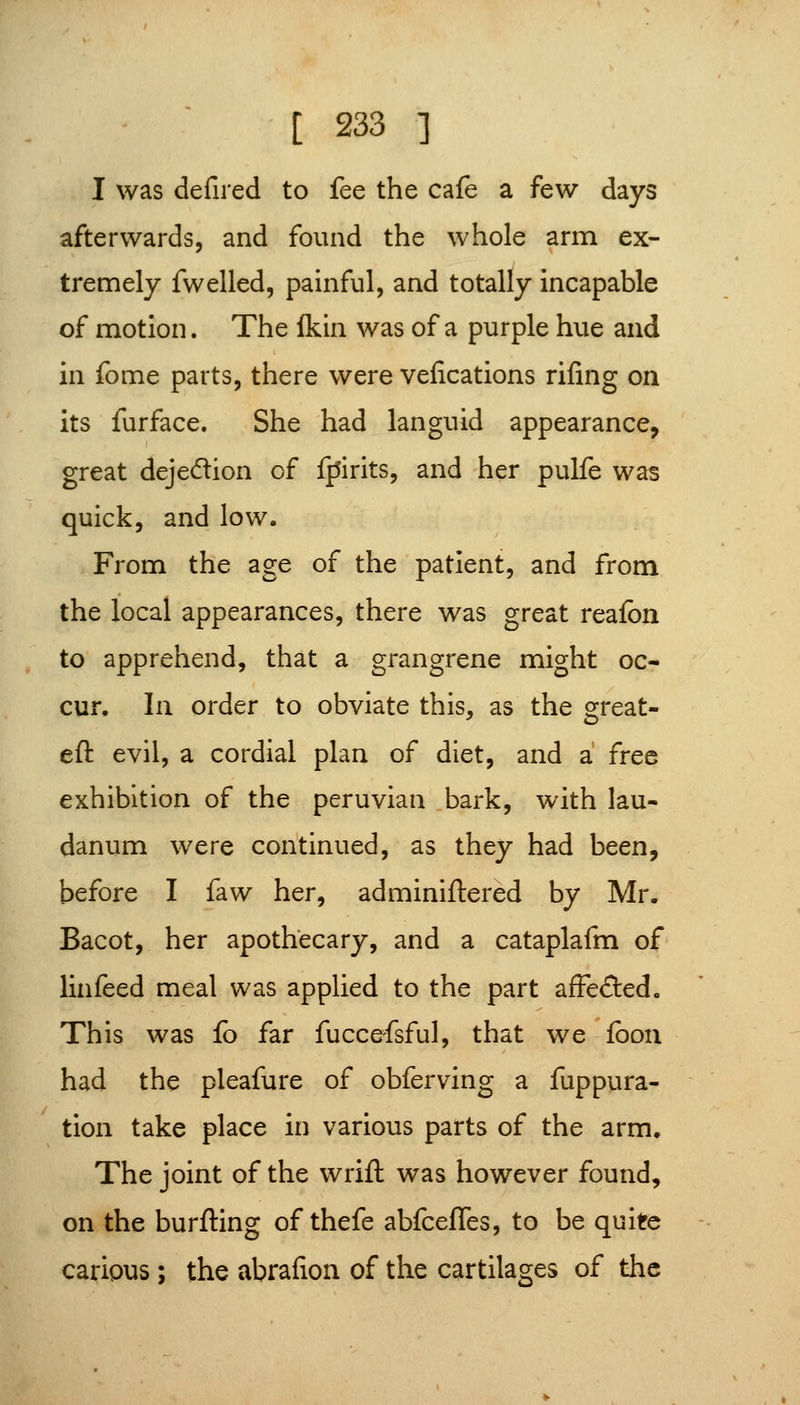 I was defired to fee the cafe a few days afterwards, and found the whole arm ex- tremely fwelled, painful, and totally incapable of motion. The Ikin was of a purple hue and in fome parts, there were vefications rifing on its furface. She had languid appearance, great dejedion of fpirits, and her pulfe was quick, and low. From the age of the patient, and from the local appearances, there was great reafon to apprehend, that a grangrene might oc- cur. In order to obviate this, as the great- eft evil, a cordial plan of diet, and a free exhibition of the peruvian bark, with lau- danum were continued, as they had been, before I faw her, adminiftered by Mr. Bacot, her apothecary, and a cataplafm of linfeed meal was applied to the part affefted. This was lb far fuccefsful, that we fboii had the pleafure of obferving a fuppura- tion take place in various parts of the arm. The joint of the wrift was however found, on the burfting of thefe abfceffes, to be quite caripus; the abrafion of the cartilages of the