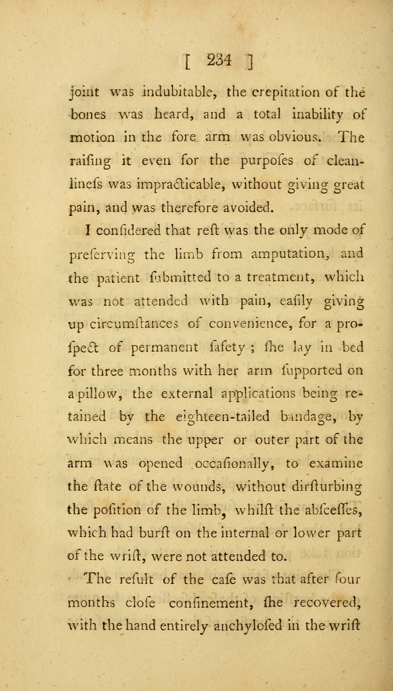 joint was indubitable, the crepitation of the -bones was heard, and a total inability of motion in the fore arm was obvious. The raifing it even for the purpofes of clean- linefs was impradlicable, without giving great pain, and was therefore avoided. I confidered that reft was the only mode of preferving the limb from amputation, and the patient f.ibmitted to a treatment, \vhich v/as not attended with pain, eafily giving up circumftances of convenience, for a pro- ipe£t of permanent fafety ; (ht lay in bed for three months with her arm. fupported on a pillow, the external applications being re- tained by the eighteen-tailed bandage, by which means the upper or outer part of the arm was opened occalionally, to examine the ftate of the wounds, without dirfturbing the pofition of the limb^ whilft the abfceffes, which had burft on the internal or lower part of the wrift, were not attended to. The refult of the cafe was that after four months clofe confinement, (he recovered, with the hand entirely anchylofed in the wrift