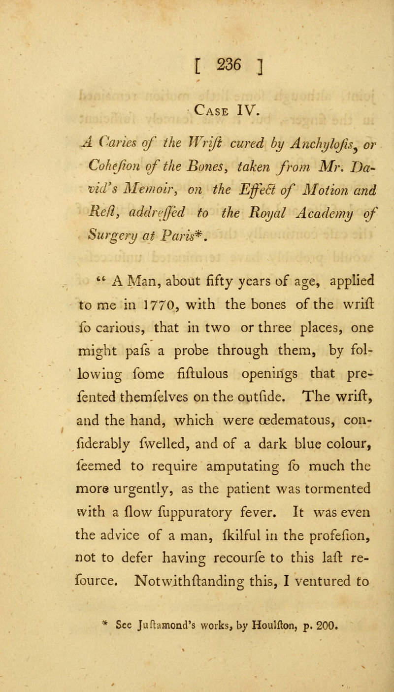 • Case IV. A Caries of the Wriji cured by Anchylojis^ or Cohejion of the Bones, taken from Mr, Da- 'vid's Memoir, on the Effe8 of Motion and Red, addrvfjed to the Royal Academy of Surgery at Paris^. ^' A Man, about fifty years of age, applied tome ill 1770, with the bones of the wrift {q carious, that in two or three places, one might pafs a probe through them, by fol- lowing fome fiftulous openings that pre- fented themfelves on the outfide. The wrift, and the hand, which were oedematous, con- fiderably fwelled, and of a dark blue colour, feemed to require amputating fb much the more urgently, as the patient was tormented with a flow fuppuratory fever. It was even the advice of a man, (kilful in the profefion, not to defer having recourfe to this laft re- fource. Notwithftanding this, I ventured to * See Juftamond's works, by Houlflon, p. 200.