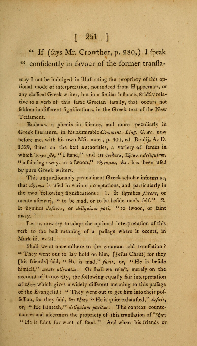 4,i ** If (fays Mr. Crovvther, p. 280^) I fpeak confidently in favour of the former tranfla- may I not be indulged in illuftrating the propriety of this op- tional mode of interpretation, not indeed from Hippocrates, or any claffical Greek writer, but in a fimilar inftance, ftriftly rela- tive to a verb of this fame Grecian family, that occurs not feldom in different fignifications, in the Greek text of the New Teftament. Eudaeus, a |)henix in fcience, and more peculiarly in Greek literature, in his admirable .C<;/a/«<f;//.Z,/«^- Grac. now before me, with his own MS. notes, p. 404, ed. Bradij, A; D. 1529, flates on the bell authorities, a variety of fenfes in •which'lr>3;«.; 7?(?,  I Hand,** and its o-vvS«.Ta, 'E^^xcrts Jeliquium, ** a fainting away, or a fwoon,''' El^ra^aj, &c. has been ufed by pure Greek writers. This unqueftionably pre-£minent Greek scholar informs us, that E|/r^/>u is ufed in various acceptations, and particularly in the two following fignifications: 1. it fignifies ^r^r^, or mente alienari, ** to be mad, or to be befide one's felf. 2. It fignifies deficere^ or deliquium ■pat'i^  to fwoon, or faint away.o ' Let uss now try to adapt the optional interpretation of this verb to the beft meaning of a paflage where it occurs, in Mark iii. v. 21. Shall we at once adhere to the common old tranflation ? ** They went out to lay hold on him, [Jefus Chrift] for they [his friends] faid, *' He is mad/' furit^ or,  He is befide hlmfelf, mente alienatur. Or fliall we reje^l, merely on the account of its novelty, the following equally fair interpretation of Elcra which gives a widely different meaning to this palTage of the Evangelili r  They went out to get him into their pof- felTion, for they faid, In Efes-ij «' He is quite exhaufled, deficit^ or,  He fainteth, deliquium patitur. The context counte- nances and afcertains the propriety of this tranflation of E|es->j *' He is faint for want of food. And when his friends or