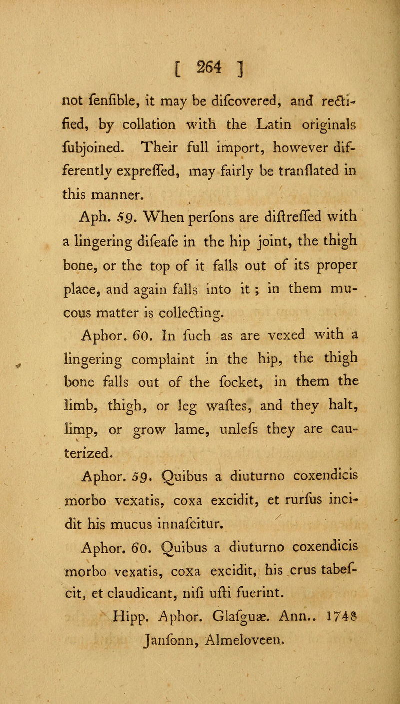 not fenfible, it may be difcovered, and refli- fied, by collation with the Latin originals fubjoined. Their full import, however dif- ferently expreffed, may fairly be tranflated in this manner. Aph. 59' When perfons are diftrefled with a lingering difeafe in the hip joint, the thigh bone, or the top of it falls out of its proper place, and again falls into it; in them mu- cous matter is collefting. Aphor. 60. In fuch as are vexed with a lingering complaint in the hip, the thigh bone falls out of the focket, in them the limb, thigh, or leg wafles, and they halt, limp, or grow lame, unlefs they are cau- terized. Aphor. 59, Quibus a diuturno coxendicis morbo vexatis, coxa excidit, et rurfus inci- dit his mucus innafcitur. Aphor. 60. Quibus a diuturno coxendicis morbo vexatis, coxa excidit, his crus tabef- cit, et claudicant, nifi ufti fuerint. Hipp. Aphor. Glafguae. Ann.. 174S Janfonn, Almeloveen.