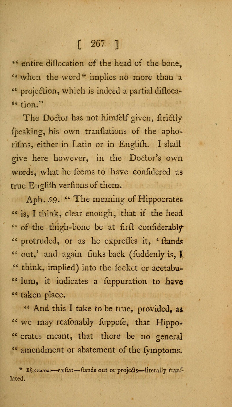 *' entire diflocation of the head of the bone, ** when the word* impUes no more than a *' projeftion, which is indeed a partial difloca-  tion. The Do£lor has not himfelf given, ftriftly fpeaking, his own tranflations of the apho- rifms, either in Latin or in Englifh. I shall give here however, in the Doftor's own words, what he feems to have confidered as true Englifh verfions of them. Aph. 59.  The meaning of Hippocrates  is, I think, clear enough, that if the head *' of the thigh-bone be at firft confiderabljT'  protruded, or as he exprelFes it, ' ftands '-' out,' and again finks back (fuddenly is, I  think, implied) into the focket or acetabu- ** lum, it indicates a fuppuration to have *^ taken place. ** And this I take to be true, provided, a$^  we may reafonably fuppofe, that Hippo*  crates meant, that there be no general ^* amendment or abatement of the fynlptoms. * Y^^isrccrxi—exftat—flands out or proje6is—literally tranf- lated.