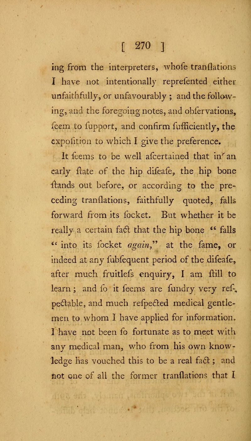 ing from the interpreters, whofe tranflations I have not intentionally reprefented either unfaithfully, or unfavourably ; and the foUaw- ing, and the foregoing notes, and obfervations, feenri to fupport, and confirm fufficiently, the cxpolition to which I give the preference. It feems to be well afcertained that in^an early ftate of the hip difeafe, the hip bone ilands out before, or according to the pre- ceding tranflations, faithfully quoted, falls forward from its focket. But whether it be really a certain faft that the hip bone *' falls *^ into its focket again'' at the fame, or indeed at any fubfequent period of the difeafe, after much fruitlefs enquiry, I am ftill to learn; and.fo it feems are fundry very ref% peccable, and much refpefted medical gentle= men to whom I have applied for information, r have not been fo fortunate as to meet with any medical man, who from his own know- ledge has vouched this to be a real fad; and fiot one of all the former tranflations that I